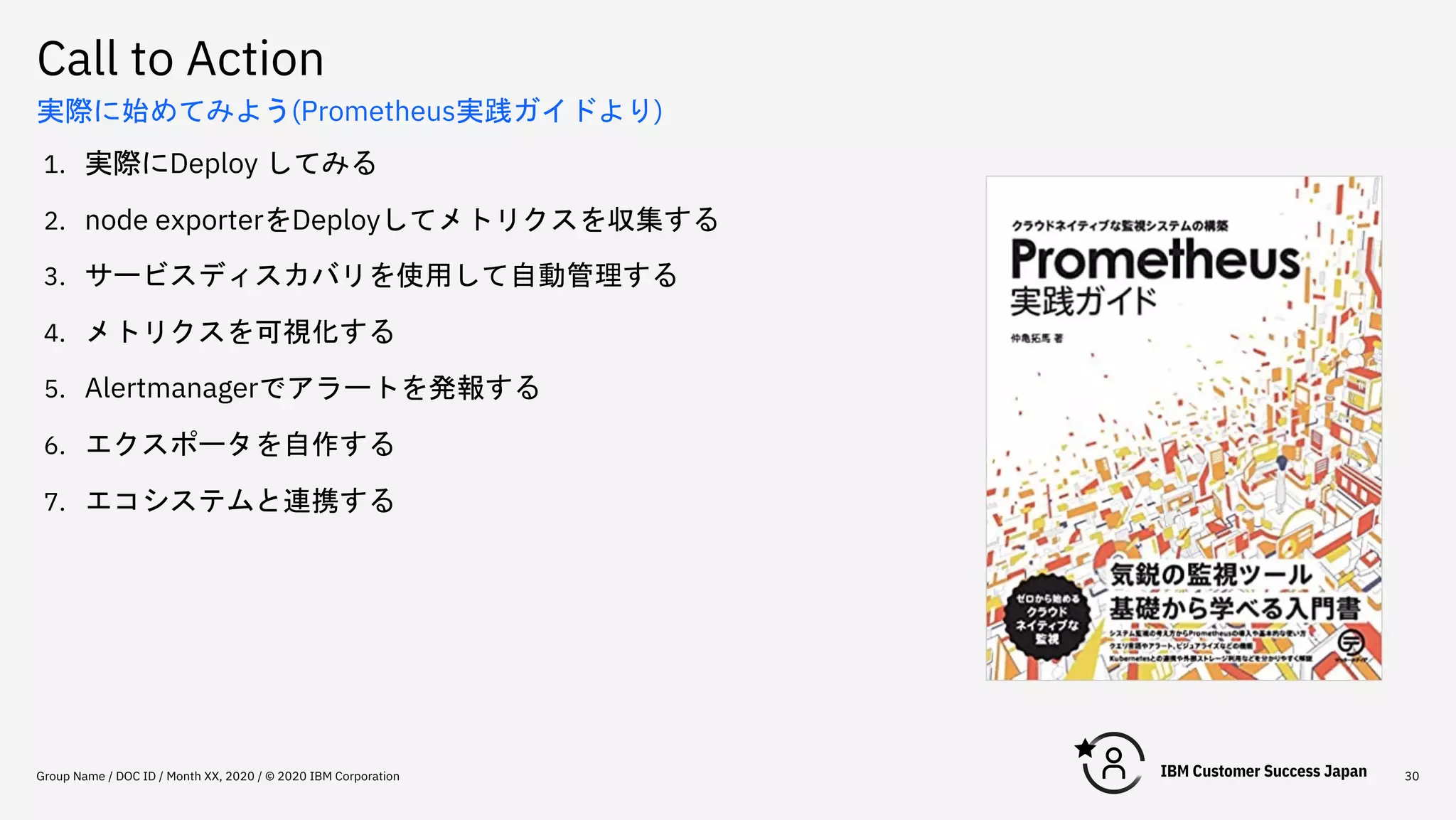 Call to Action
Group Name / DOC ID / Month XX, 2020 / © 2020 IBM Corporation 30
実際に始めてみよう(Prometheus実践ガイドより)
1. 実際にDeploy してみる
2. node exporterをDeployしてメトリクスを収集する
3. サービスディスカバリを使用して自動管理する
4. メトリクスを可視化する
5. Alertmanagerでアラートを発報する
6. エクスポータを自作する
7. エコシステムと連携する
 