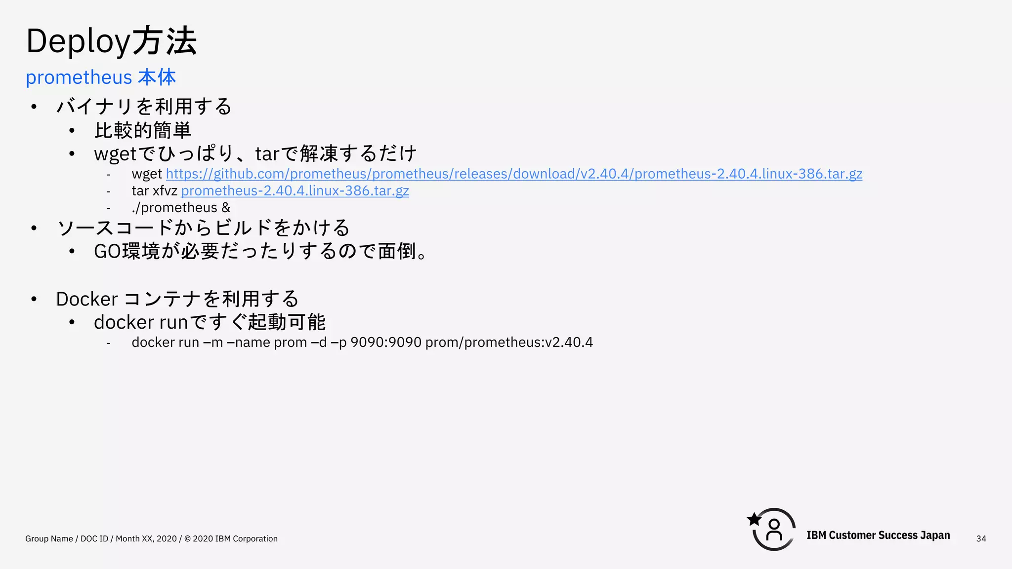 Deploy方法
Group Name / DOC ID / Month XX, 2020 / © 2020 IBM Corporation 34
prometheus 本体
• バイナリを利用する
• 比較的簡単
• wgetでひっぱり、tarで解凍するだけ
- wget https://github.com/prometheus/prometheus/releases/download/v2.40.4/prometheus-2.40.4.linux-386.tar.gz
- tar xfvz prometheus-2.40.4.linux-386.tar.gz
- ./prometheus &
• ソースコードからビルドをかける
• GO環境が必要だったりするので面倒。
• Docker コンテナを利用する
• docker runですぐ起動可能
- docker run –m –name prom –d –p 9090:9090 prom/prometheus:v2.40.4
 
