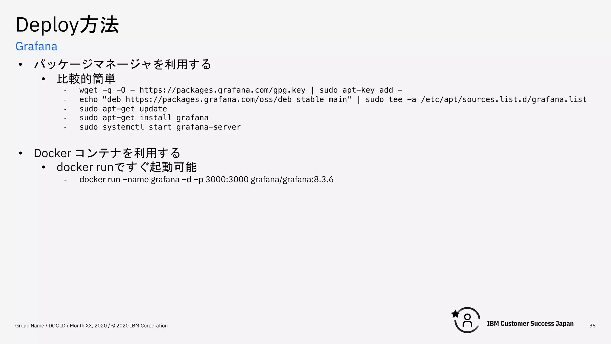 Deploy方法
Group Name / DOC ID / Month XX, 2020 / © 2020 IBM Corporation 35
Grafana
• パッケージマネージャを利用する
• 比較的簡単
- wget -q -O - https://packages.grafana.com/gpg.key | sudo apt-key add -
- echo "deb https://packages.grafana.com/oss/deb stable main" | sudo tee -a /etc/apt/sources.list.d/grafana.list
- sudo apt-get update
- sudo apt-get install grafana
- sudo systemctl start grafana-server
• Docker コンテナを利用する
• docker runですぐ起動可能
- docker run –name grafana –d –p 3000:3000 grafana/grafana:8.3.6
 