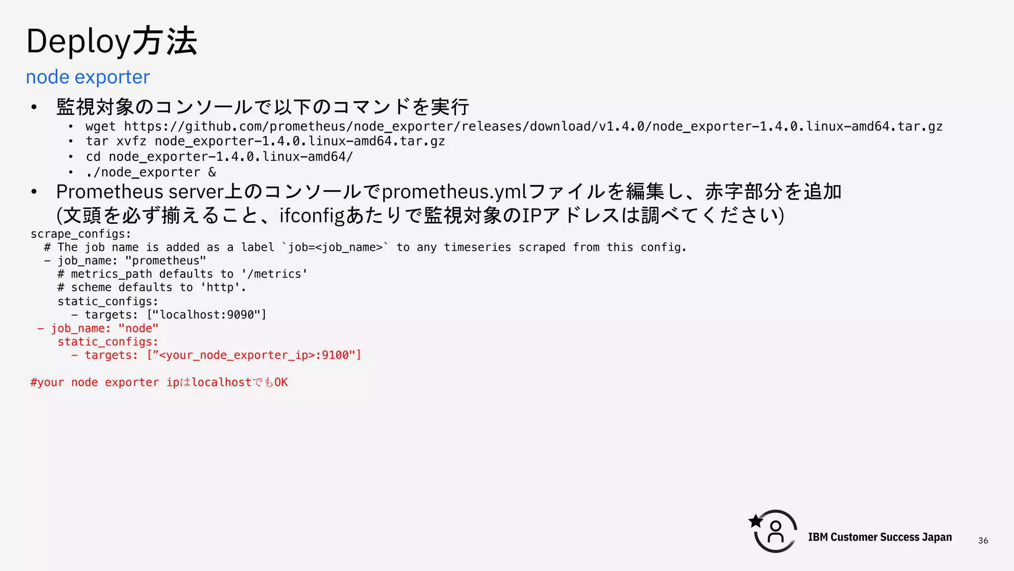 Deploy方法
36
node exporter
• 監視対象のコンソールで以下のコマンドを実行
• wget https://github.com/prometheus/node_exporter/releases/download/v1.4.0/node_exporter-1.4.0.linux-amd64.tar.gz
• tar xvfz node_exporter-1.4.0.linux-amd64.tar.gz
• cd node_exporter-1.4.0.linux-amd64/
• ./node_exporter &
• Prometheus server上のコンソールでprometheus.ymlファイルを編集し、赤字部分を追加
(文頭を必ず揃えること、ifconfigあたりで監視対象のIPアドレスは調べてください)
scrape_configs:
# The job name is added as a label `job=<job_name>` to any timeseries scraped from this config.
- job_name: "prometheus"
# metrics_path defaults to '/metrics'
# scheme defaults to 'http'.
static_configs:
- targets: ["localhost:9090"]
- job_name: "node"
static_configs:
- targets: [”<your_node_exporter_ip>:9100"]
#your node exporter ipはlocalhostでもOK
 