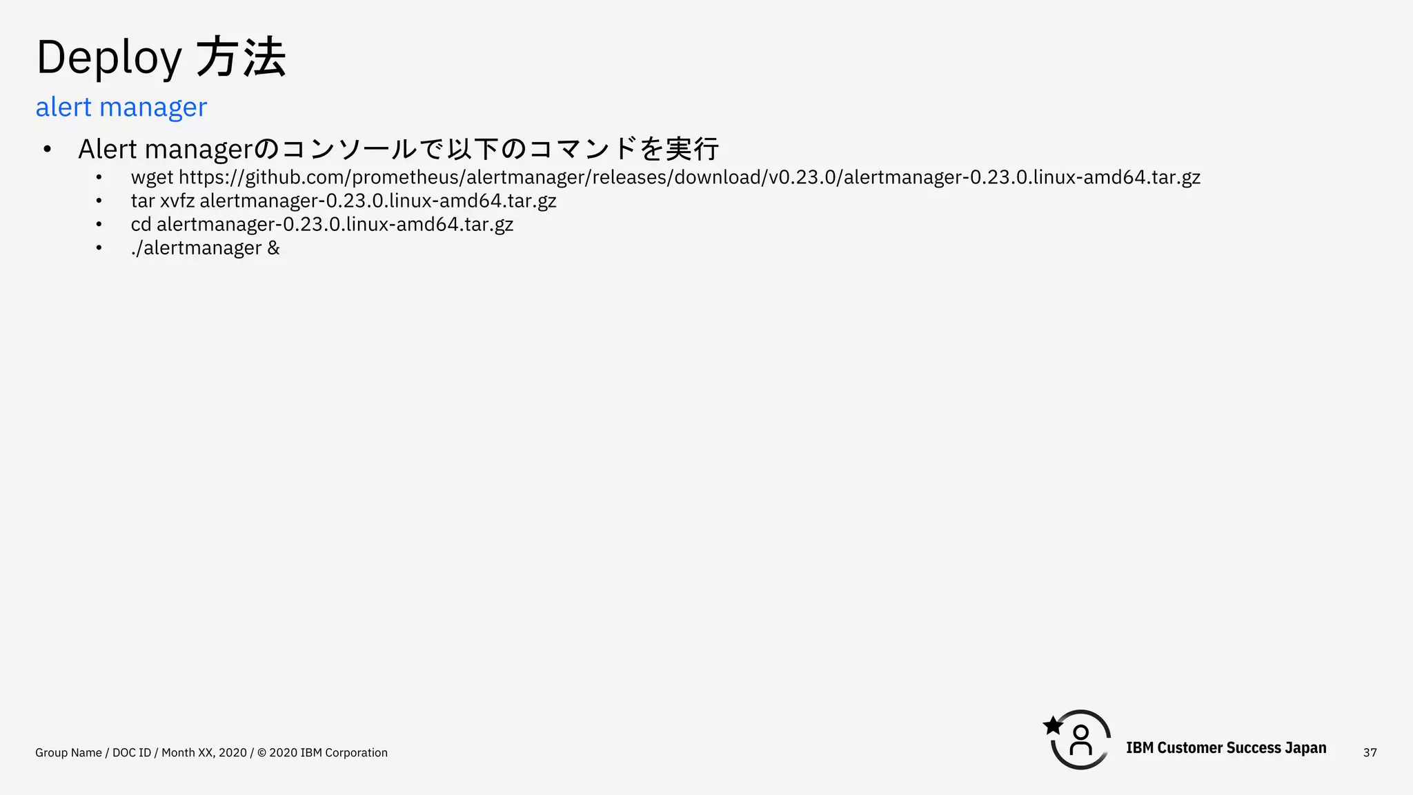 Deploy 方法
Group Name / DOC ID / Month XX, 2020 / © 2020 IBM Corporation 37
alert manager
• Alert managerのコンソールで以下のコマンドを実行
• wget https://github.com/prometheus/alertmanager/releases/download/v0.23.0/alertmanager-0.23.0.linux-amd64.tar.gz
• tar xvfz alertmanager-0.23.0.linux-amd64.tar.gz
• cd alertmanager-0.23.0.linux-amd64.tar.gz
• ./alertmanager &
 