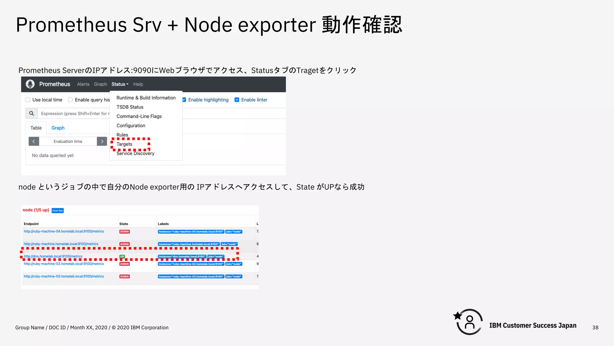 Prometheus Srv + Node exporter 動作確認
Group Name / DOC ID / Month XX, 2020 / © 2020 IBM Corporation 38
Prometheus ServerのIPアドレス:9090にWebブラウザでアクセス、StatusタブのTragetをクリック
node というジョブの中で自分のNode exporter用の IPアドレスへアクセスして、State がUPなら成功
 