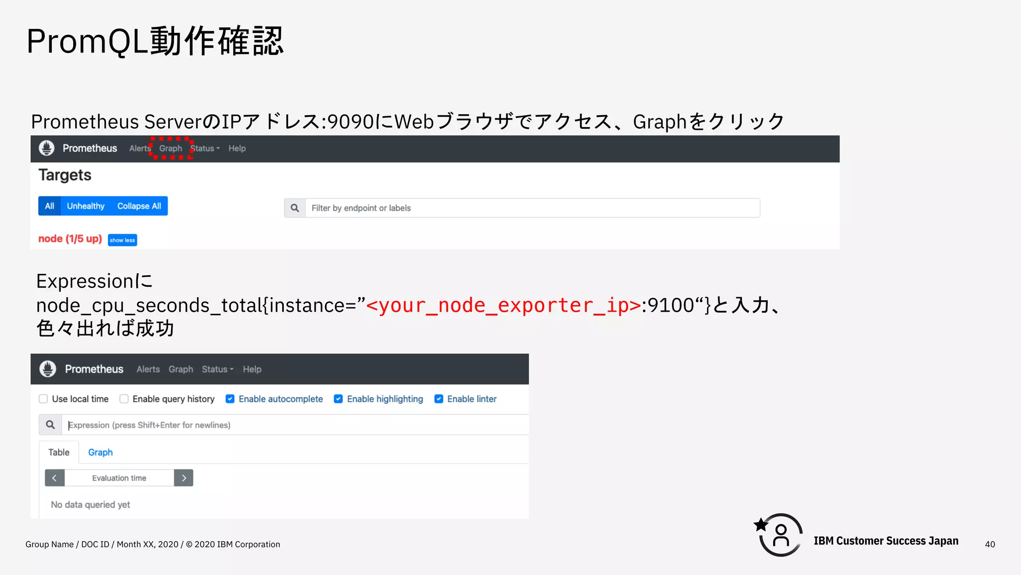 PromQL動作確認
Group Name / DOC ID / Month XX, 2020 / © 2020 IBM Corporation 40
Prometheus ServerのIPアドレス:9090にWebブラウザでアクセス、Graphをクリック
Expressionに
node_cpu_seconds_total{instance=”<your_node_exporter_ip>:9100“}と入力、
色々出れば成功
 