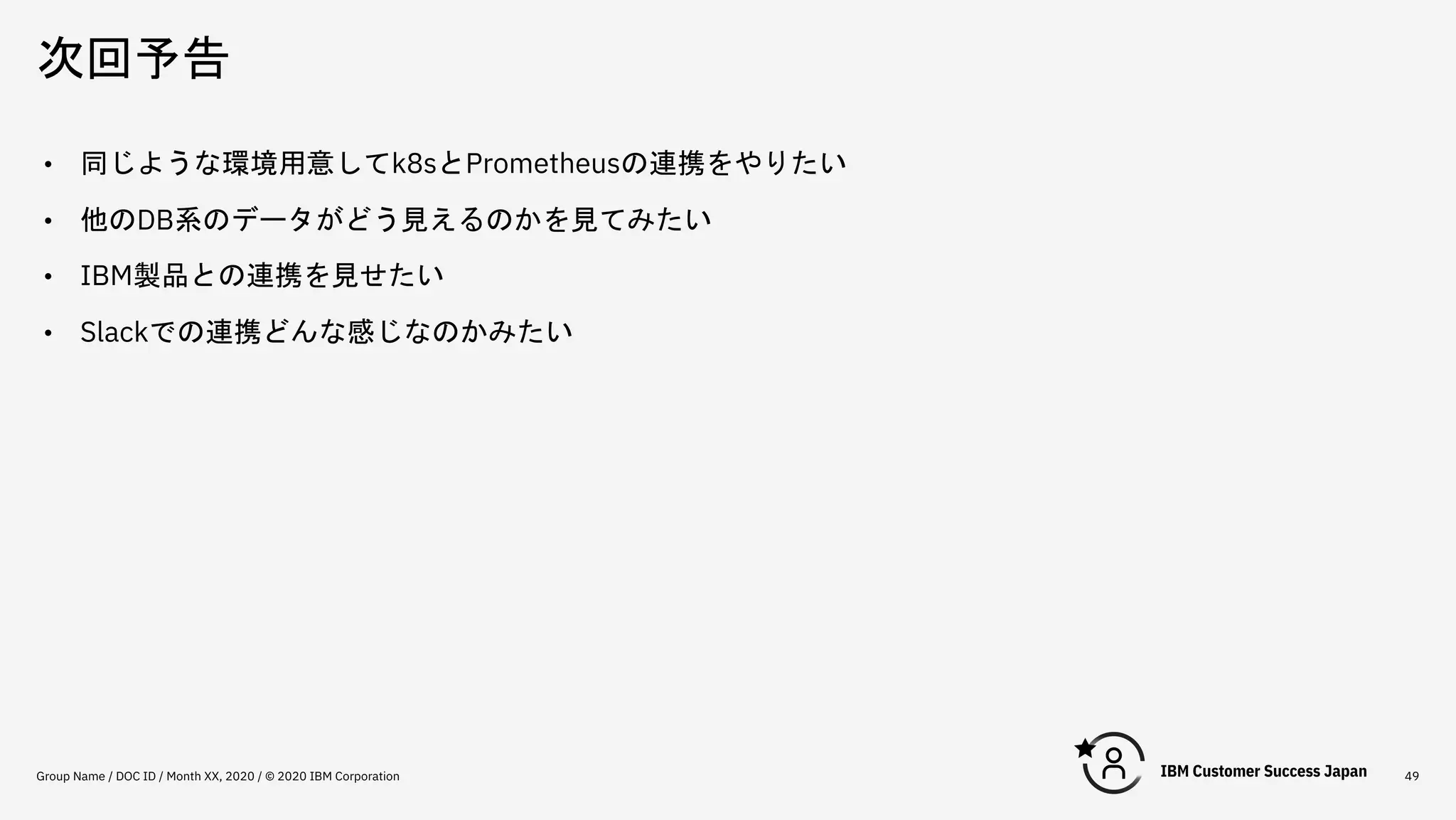 次回予告
Group Name / DOC ID / Month XX, 2020 / © 2020 IBM Corporation 49
• 同じような環境用意してk8sとPrometheusの連携をやりたい
• 他のDB系のデータがどう見えるのかを見てみたい
• IBM製品との連携を見せたい
• Slackでの連携どんな感じなのかみたい
 