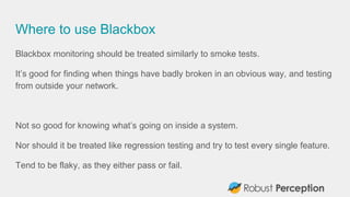 Where to use Blackbox
Blackbox monitoring should be treated similarly to smoke tests.
It’s good for finding when things ha...