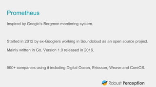 Prometheus
Inspired by Google’s Borgmon monitoring system.
Started in 2012 by ex-Googlers working in Soundcloud as an open...
