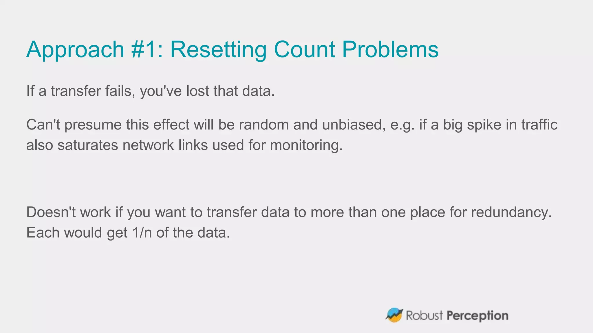 Approach #1: Resetting Count Problems
If a transfer fails, you've lost that data.
Can't presume this effect will be random and unbiased, e.g. if a big spike in traffic
also saturates network links used for monitoring.
Doesn't work if you want to transfer data to more than one place for redundancy.
Each would get 1/n of the data.
 