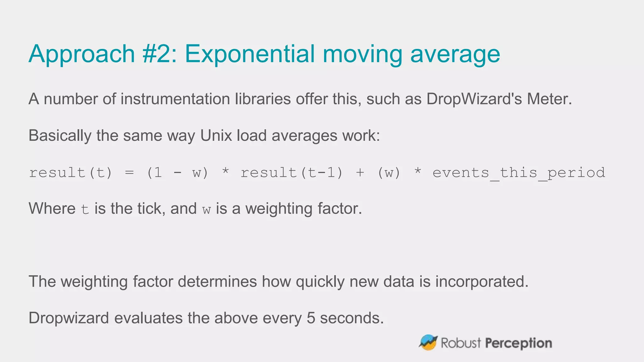 Approach #2: Exponential moving average
A number of instrumentation libraries offer this, such as DropWizard's Meter.
Basically the same way Unix load averages work:
result(t) = (1 - w) * result(t-1) + (w) * events_this_period
Where t is the tick, and w is a weighting factor.
The weighting factor determines how quickly new data is incorporated.
Dropwizard evaluates the above every 5 seconds.
 