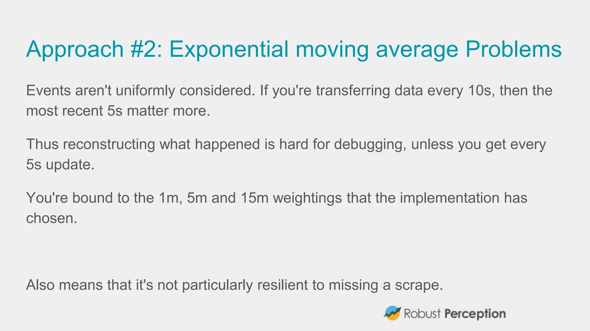 Approach #2: Exponential moving average Problems
Events aren't uniformly considered. If you're transferring data every 10s, then the
most recent 5s matter more.
Thus reconstructing what happened is hard for debugging, unless you get every
5s update.
You're bound to the 1m, 5m and 15m weightings that the implementation has
chosen.
Also means that it's not particularly resilient to missing a scrape.
 