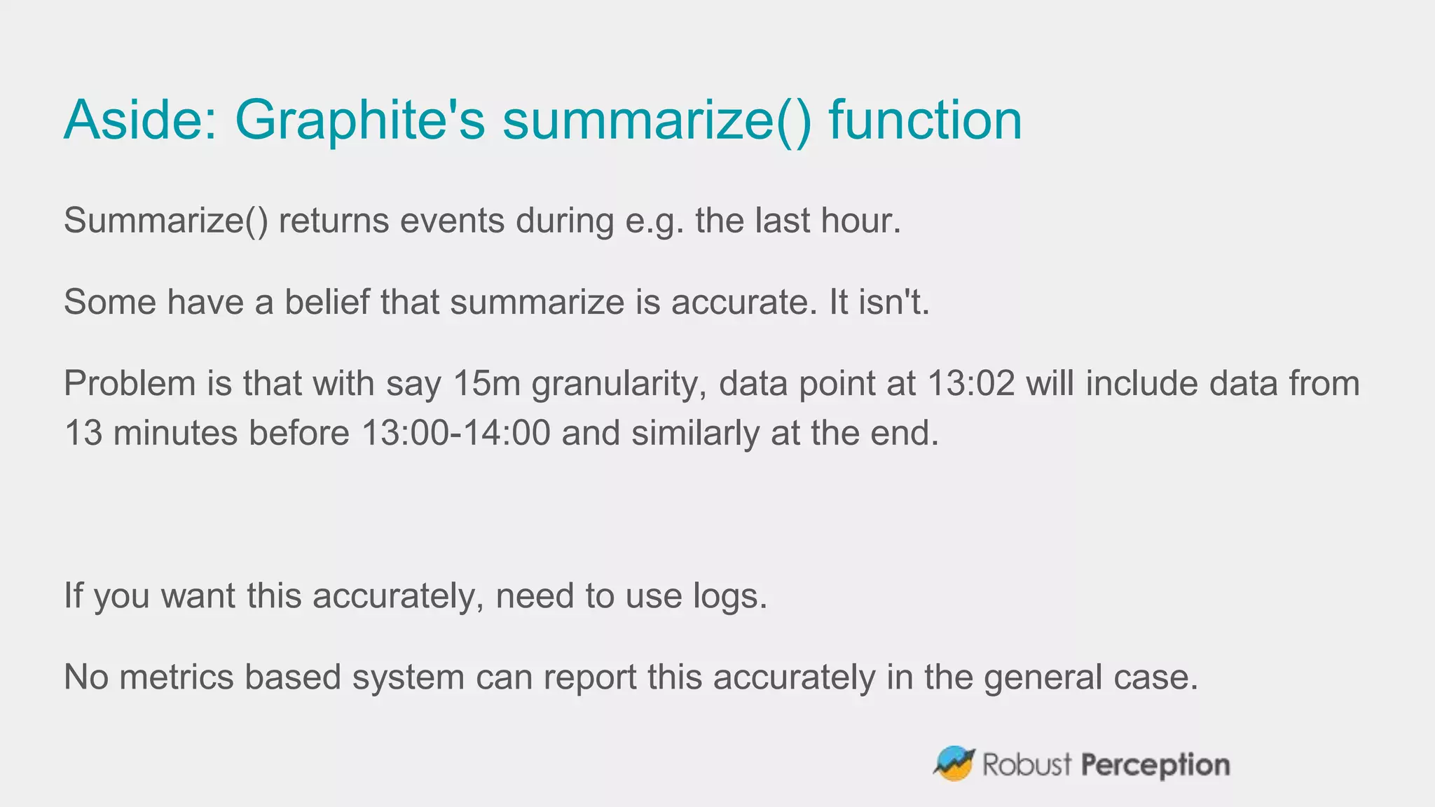 Aside: Graphite's summarize() function
Summarize() returns events during e.g. the last hour.
Some have a belief that summarize is accurate. It isn't.
Problem is that with say 15m granularity, data point at 13:02 will include data from
13 minutes before 13:00-14:00 and similarly at the end.
If you want this accurately, need to use logs.
No metrics based system can report this accurately in the general case.
 