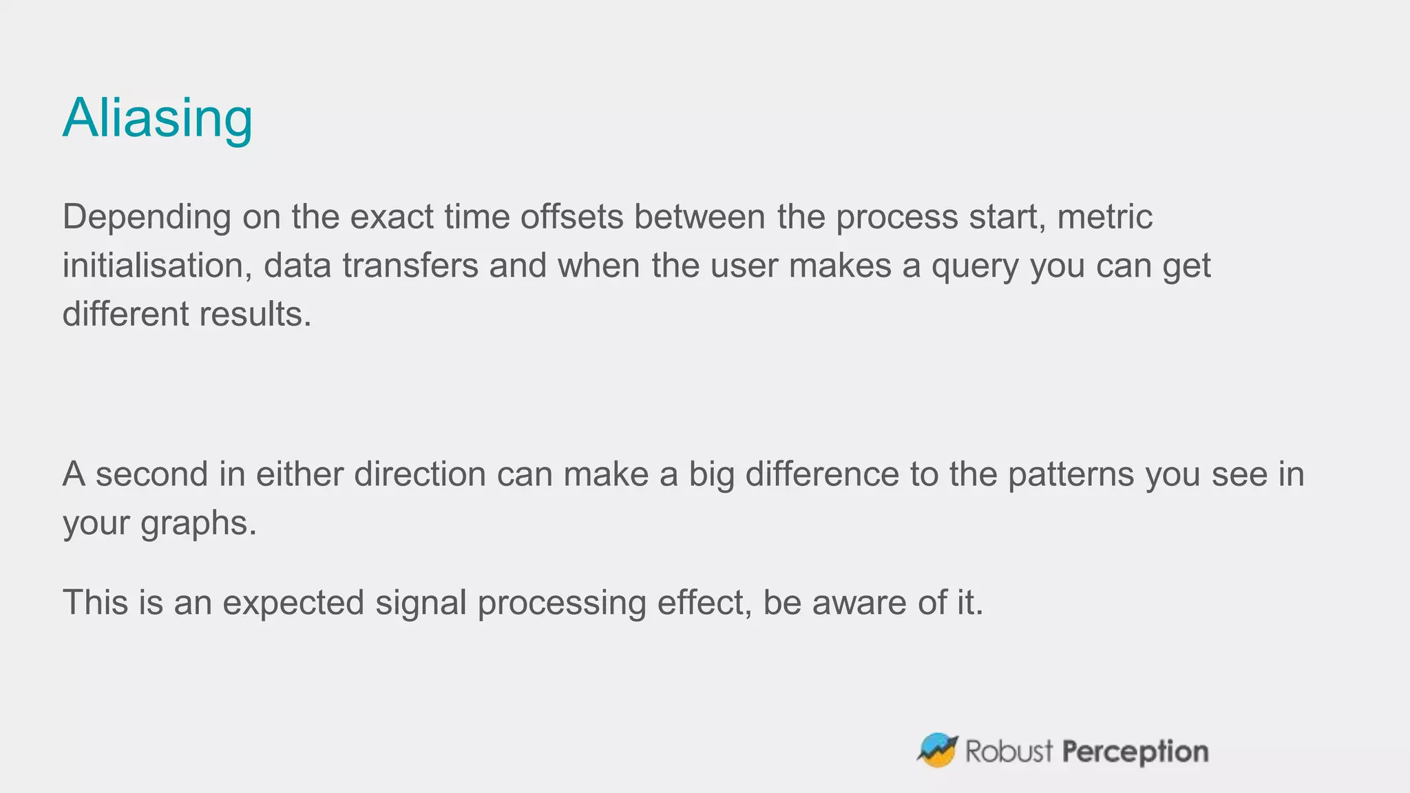Aliasing
Depending on the exact time offsets between the process start, metric
initialisation, data transfers and when the user makes a query you can get
different results.
A second in either direction can make a big difference to the patterns you see in
your graphs.
This is an expected signal processing effect, be aware of it.
 