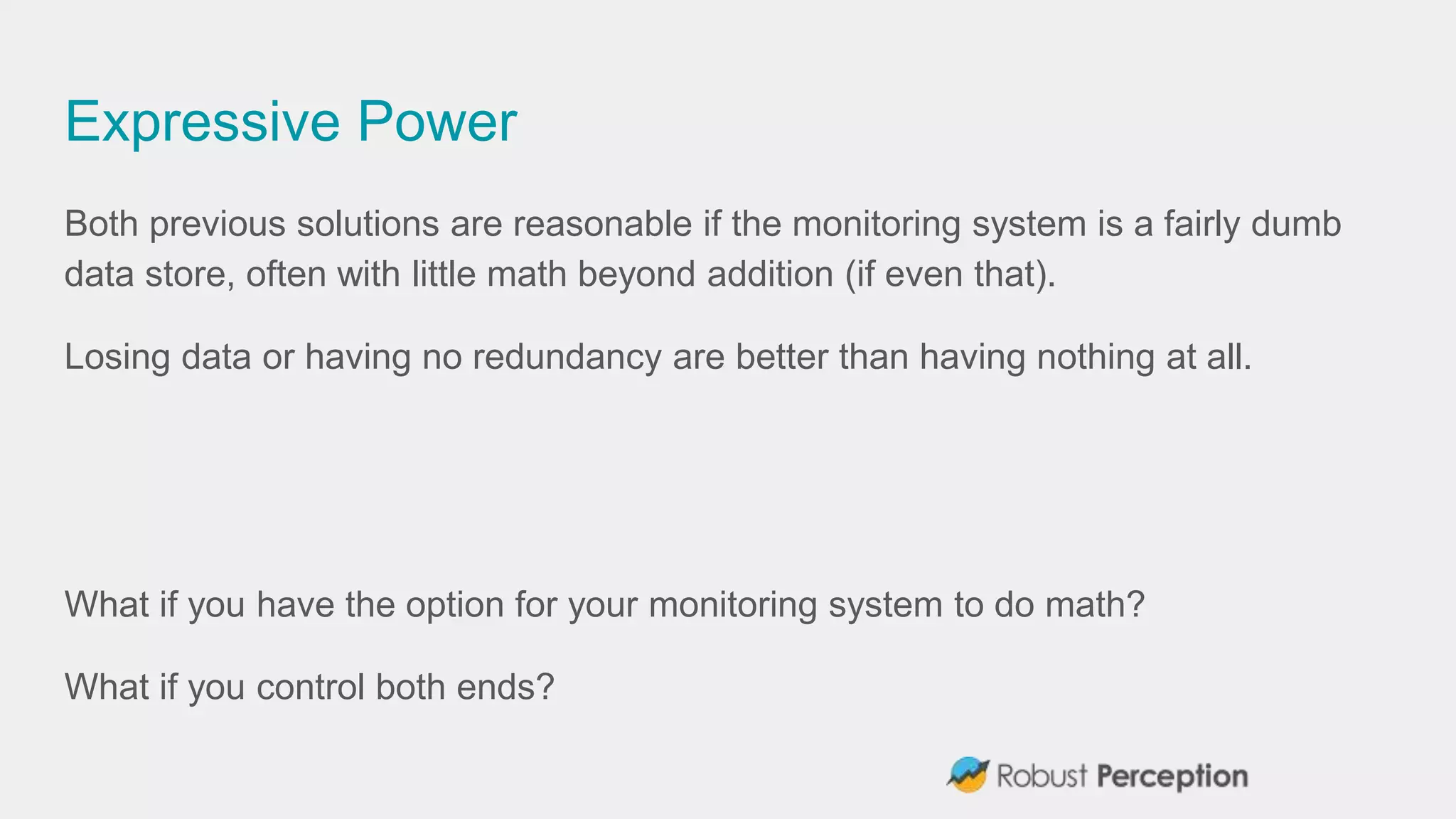 Expressive Power
Both previous solutions are reasonable if the monitoring system is a fairly dumb
data store, often with little math beyond addition (if even that).
Losing data or having no redundancy are better than having nothing at all.
What if you have the option for your monitoring system to do math?
What if you control both ends?
 