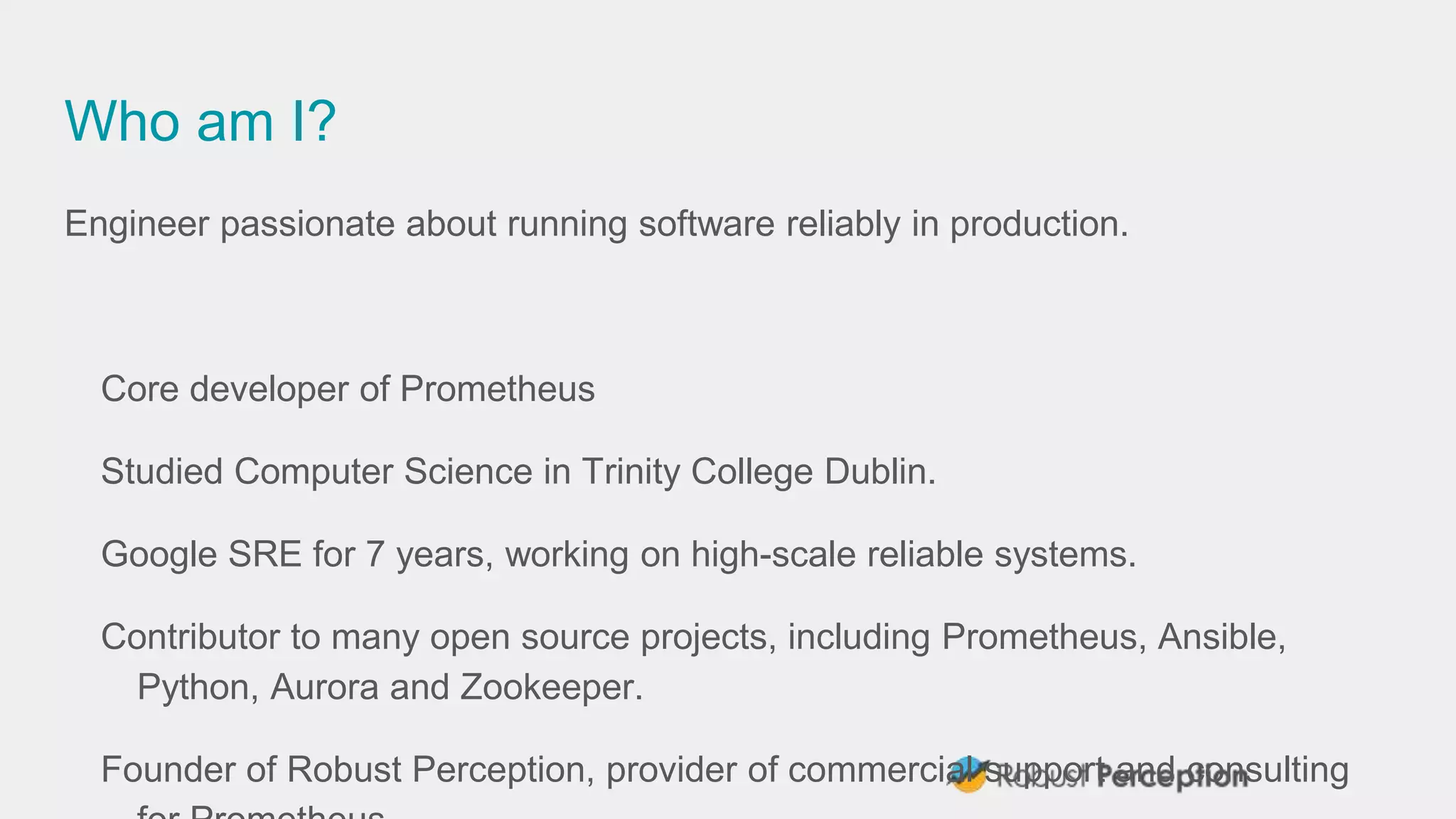Who am I?
Engineer passionate about running software reliably in production.
Core developer of Prometheus
Studied Computer Science in Trinity College Dublin.
Google SRE for 7 years, working on high-scale reliable systems.
Contributor to many open source projects, including Prometheus, Ansible,
Python, Aurora and Zookeeper.
Founder of Robust Perception, provider of commercial support and consulting
 