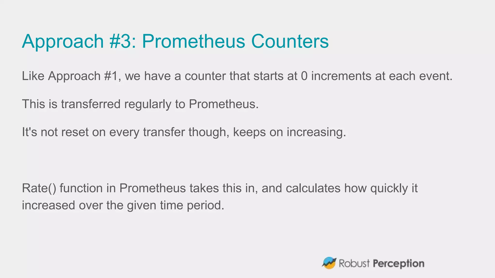 Approach #3: Prometheus Counters
Like Approach #1, we have a counter that starts at 0 increments at each event.
This is transferred regularly to Prometheus.
It's not reset on every transfer though, keeps on increasing.
Rate() function in Prometheus takes this in, and calculates how quickly it
increased over the given time period.
 