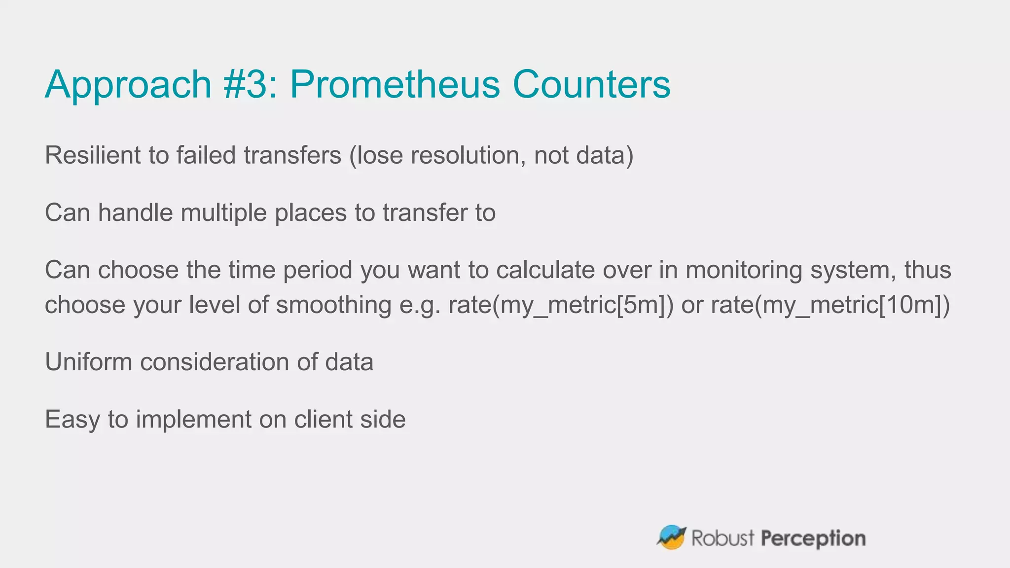 Approach #3: Prometheus Counters
Resilient to failed transfers (lose resolution, not data)
Can handle multiple places to transfer to
Can choose the time period you want to calculate over in monitoring system, thus
choose your level of smoothing e.g. rate(my_metric[5m]) or rate(my_metric[10m])
Uniform consideration of data
Easy to implement on client side
 