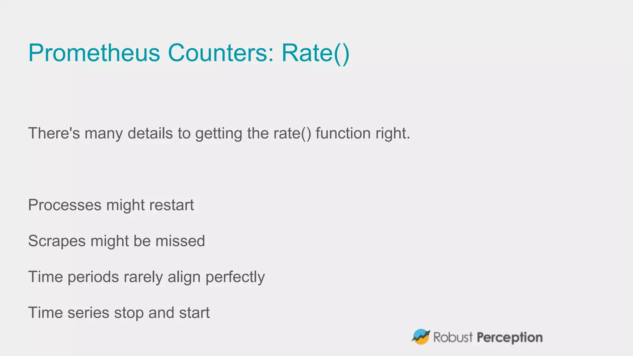 Prometheus Counters: Rate()
There's many details to getting the rate() function right.
Processes might restart
Scrapes might be missed
Time periods rarely align perfectly
Time series stop and start
 
