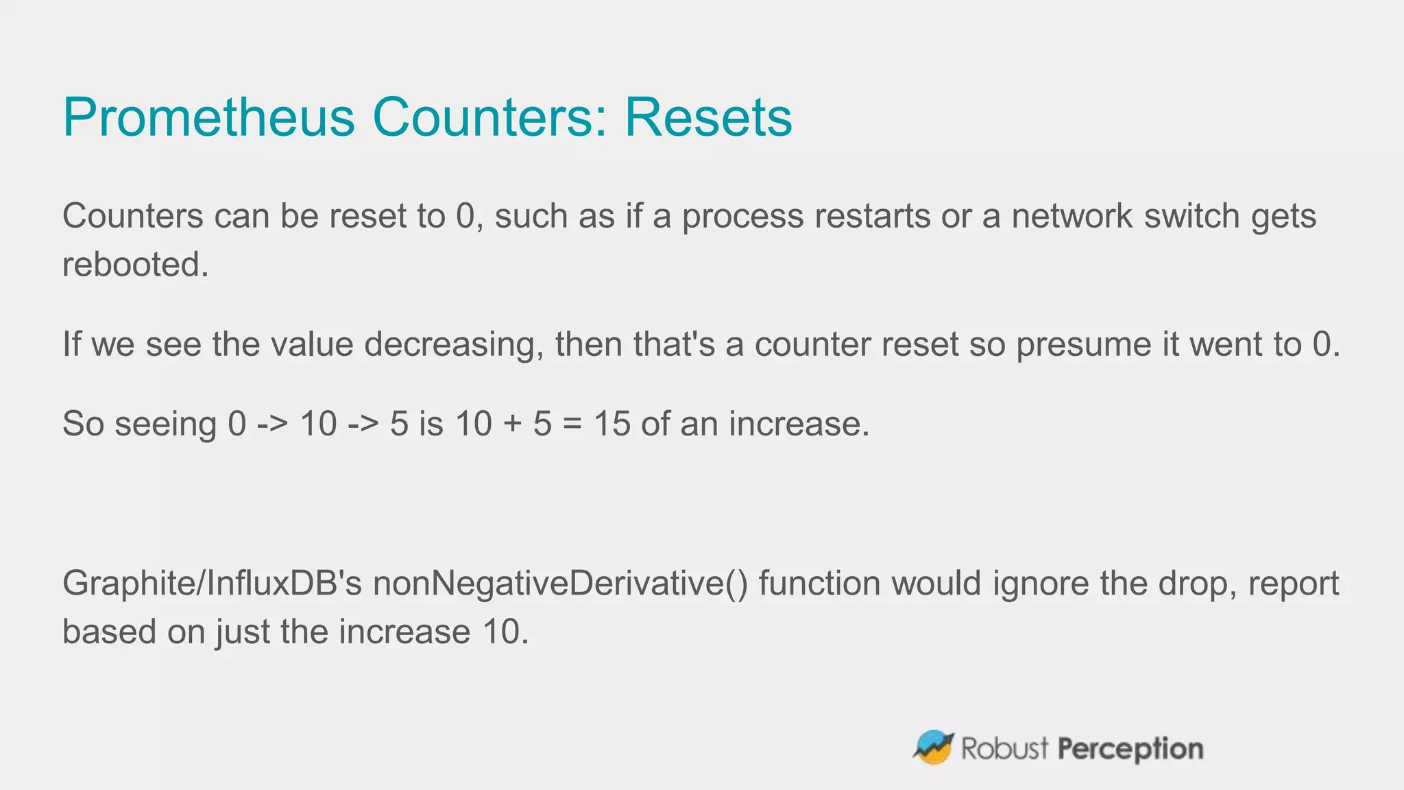Prometheus Counters: Resets
Counters can be reset to 0, such as if a process restarts or a network switch gets
rebooted.
If we see the value decreasing, then that's a counter reset so presume it went to 0.
So seeing 0 -> 10 -> 5 is 10 + 5 = 15 of an increase.
Graphite/InfluxDB's nonNegativeDerivative() function would ignore the drop, report
based on just the increase 10.
 