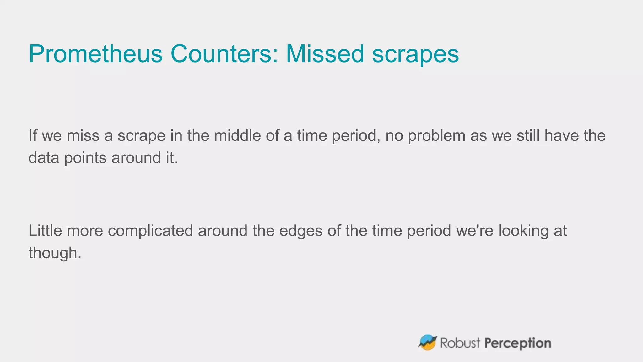 Prometheus Counters: Missed scrapes
If we miss a scrape in the middle of a time period, no problem as we still have the
data points around it.
Little more complicated around the edges of the time period we're looking at
though.
 