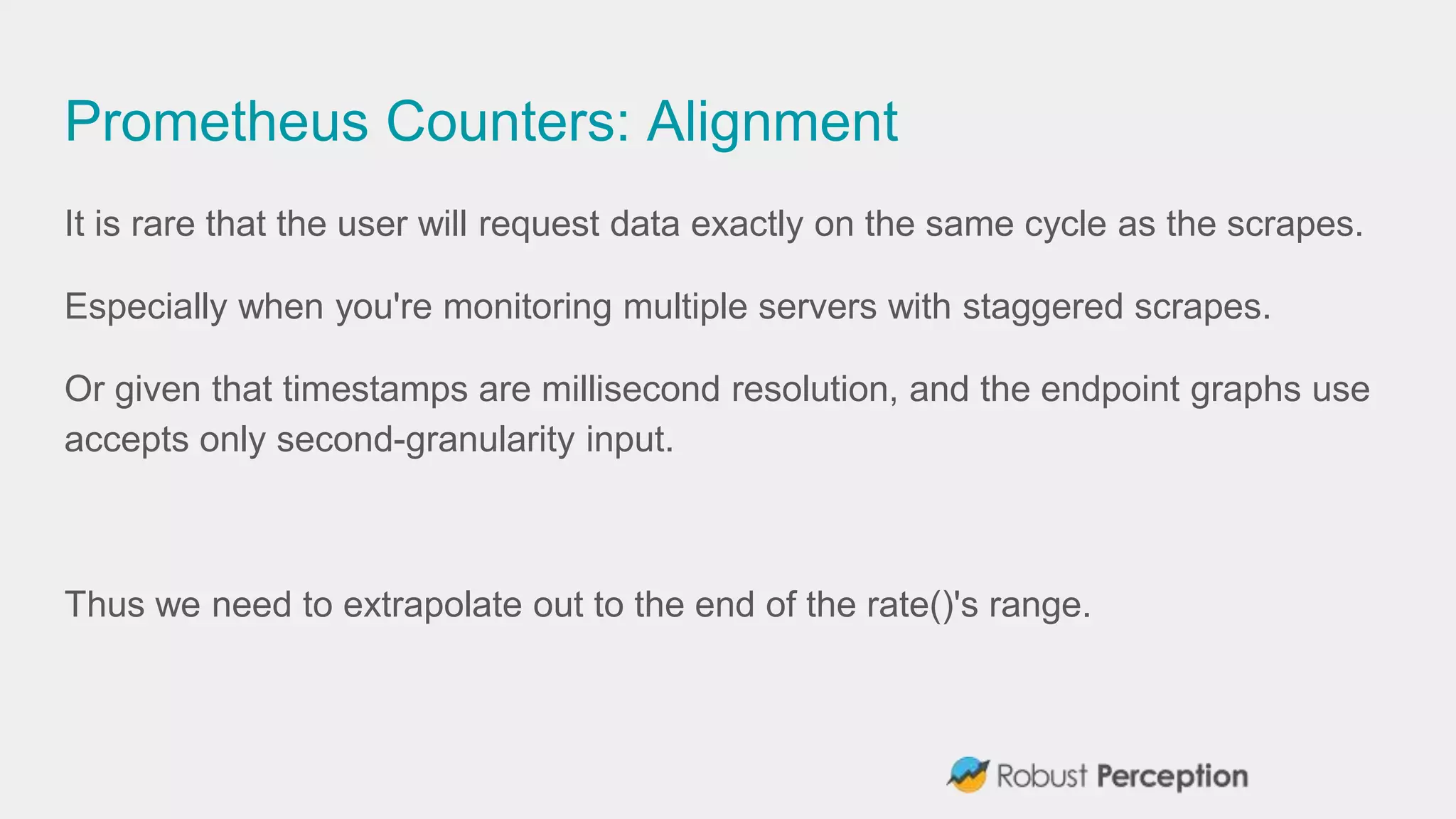 Prometheus Counters: Alignment
It is rare that the user will request data exactly on the same cycle as the scrapes.
Especially when you're monitoring multiple servers with staggered scrapes.
Or given that timestamps are millisecond resolution, and the endpoint graphs use
accepts only second-granularity input.
Thus we need to extrapolate out to the end of the rate()'s range.
 
