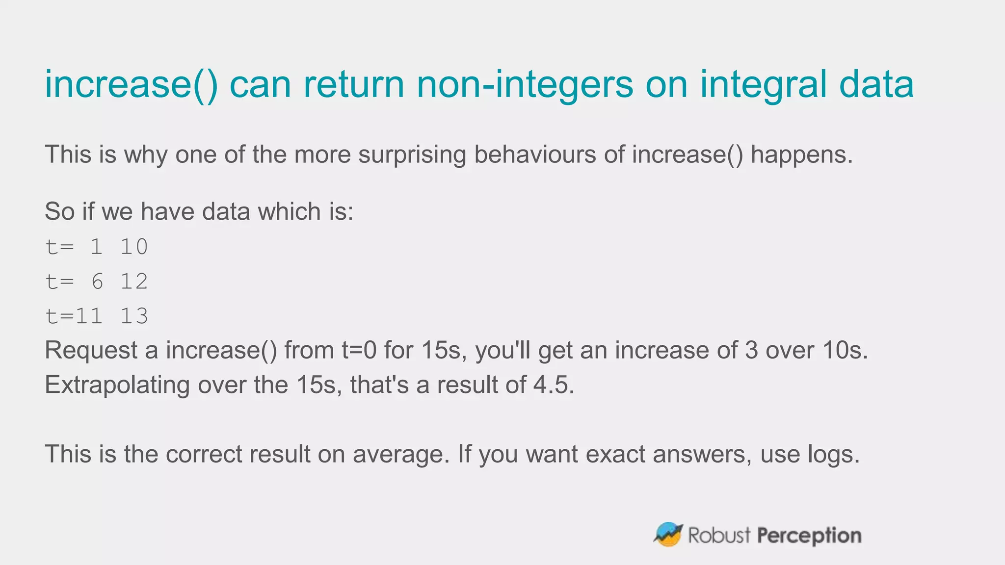 increase() can return non-integers on integral data
This is why one of the more surprising behaviours of increase() happens.
So if we have data which is:
t= 1 10
t= 6 12
t=11 13
Request a increase() from t=0 for 15s, you'll get an increase of 3 over 10s.
Extrapolating over the 15s, that's a result of 4.5.
This is the correct result on average. If you want exact answers, use logs.
 