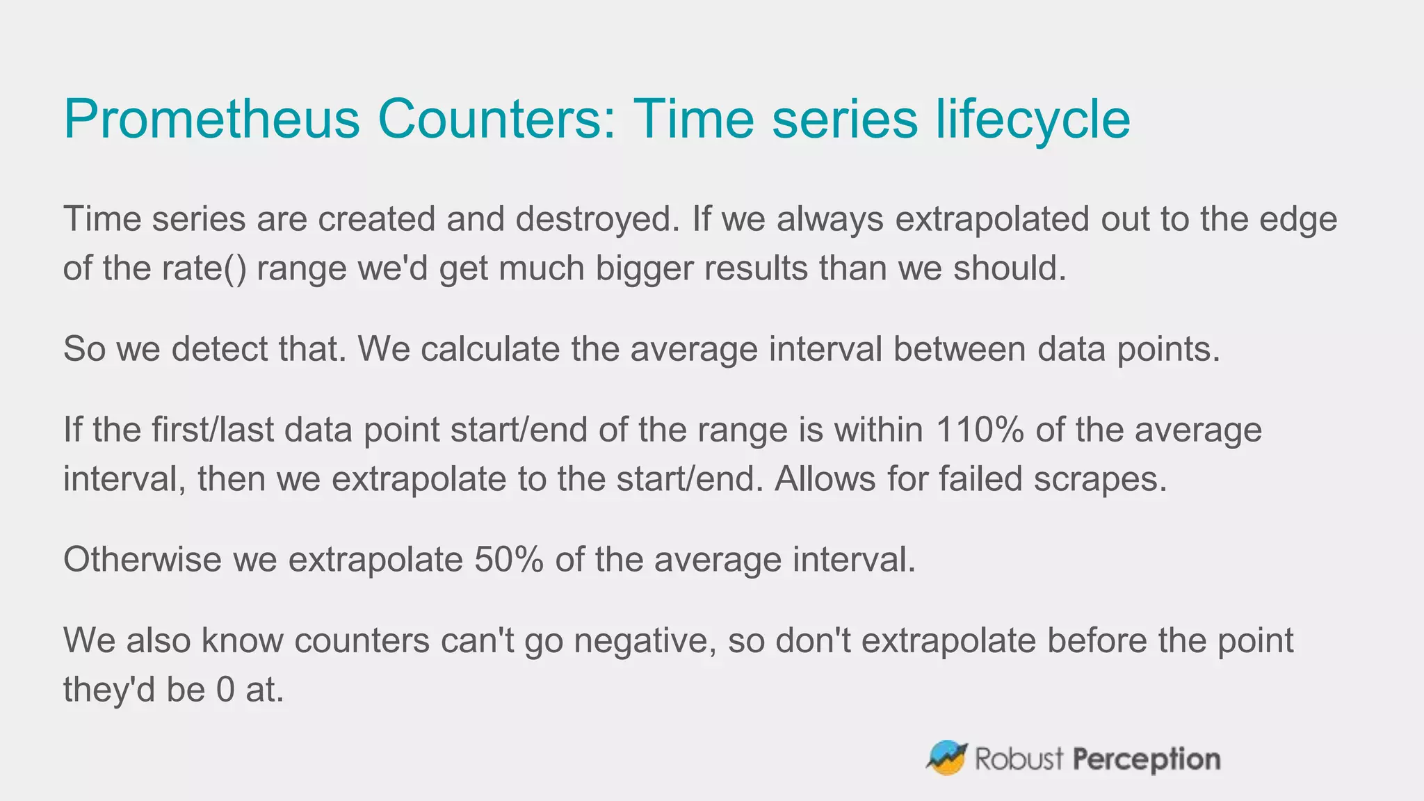 Prometheus Counters: Time series lifecycle
Time series are created and destroyed. If we always extrapolated out to the edge
of the rate() range we'd get much bigger results than we should.
So we detect that. We calculate the average interval between data points.
If the first/last data point start/end of the range is within 110% of the average
interval, then we extrapolate to the start/end. Allows for failed scrapes.
Otherwise we extrapolate 50% of the average interval.
We also know counters can't go negative, so don't extrapolate before the point
they'd be 0 at.
 