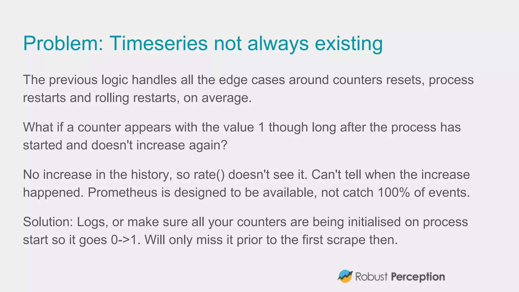 Problem: Timeseries not always existing
The previous logic handles all the edge cases around counters resets, process
restarts and rolling restarts, on average.
What if a counter appears with the value 1 though long after the process has
started and doesn't increase again?
No increase in the history, so rate() doesn't see it. Can't tell when the increase
happened. Prometheus is designed to be available, not catch 100% of events.
Solution: Logs, or make sure all your counters are being initialised on process
start so it goes 0->1. Will only miss it prior to the first scrape then.
 
