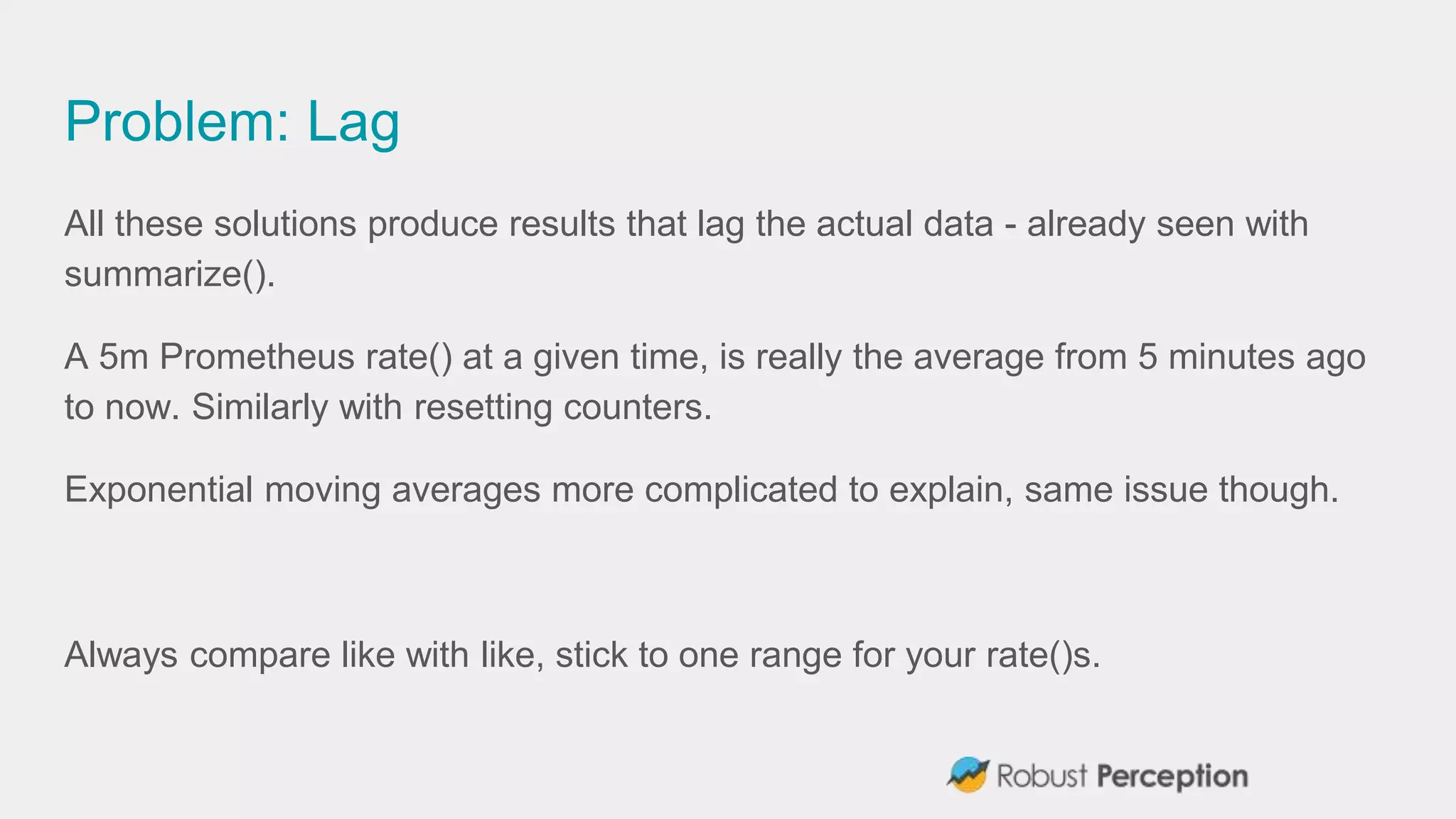 Problem: Lag
All these solutions produce results that lag the actual data - already seen with
summarize().
A 5m Prometheus rate() at a given time, is really the average from 5 minutes ago
to now. Similarly with resetting counters.
Exponential moving averages more complicated to explain, same issue though.
Always compare like with like, stick to one range for your rate()s.
 