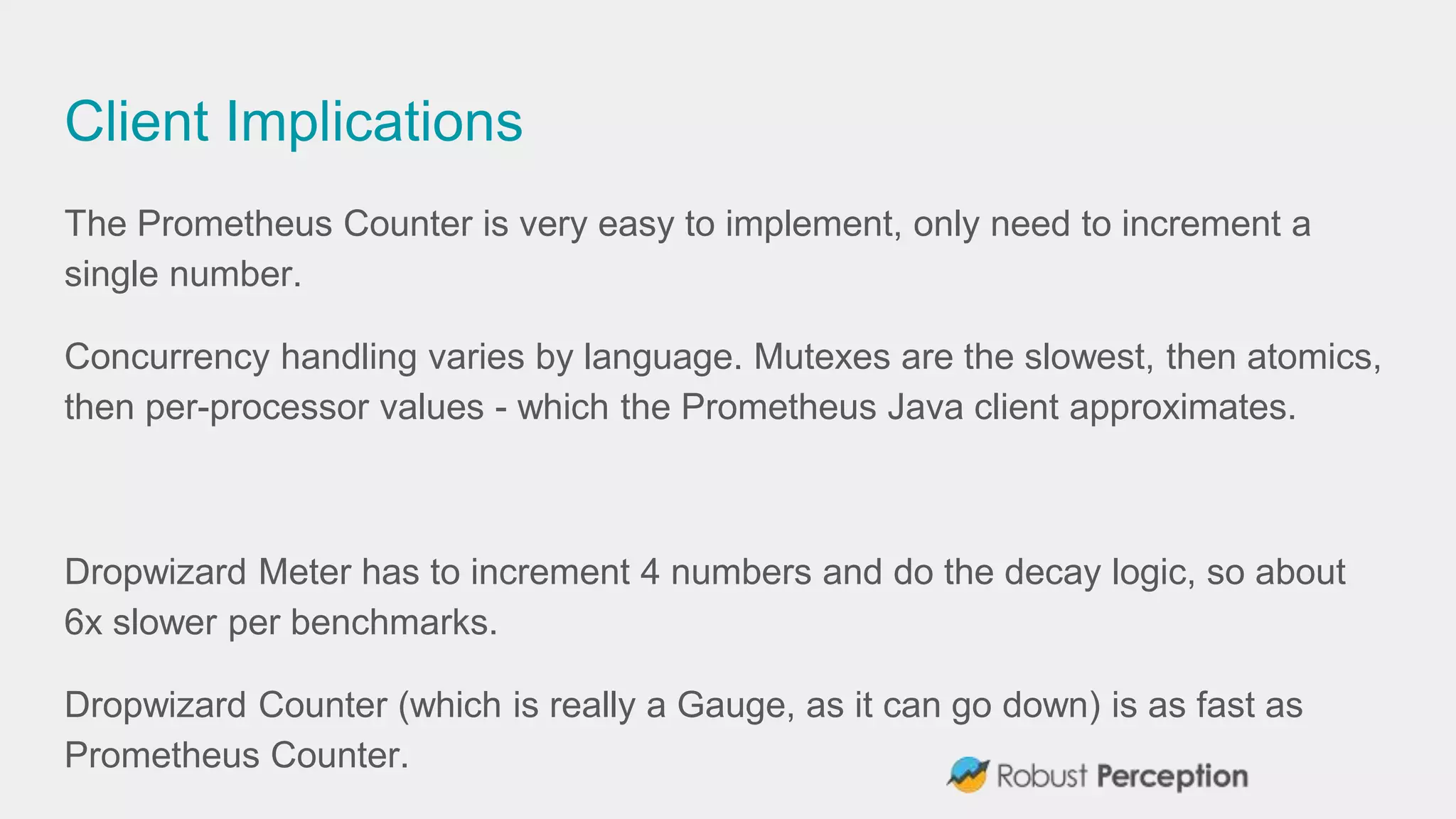Client Implications
The Prometheus Counter is very easy to implement, only need to increment a
single number.
Concurrency handling varies by language. Mutexes are the slowest, then atomics,
then per-processor values - which the Prometheus Java client approximates.
Dropwizard Meter has to increment 4 numbers and do the decay logic, so about
6x slower per benchmarks.
Dropwizard Counter (which is really a Gauge, as it can go down) is as fast as
Prometheus Counter.
 