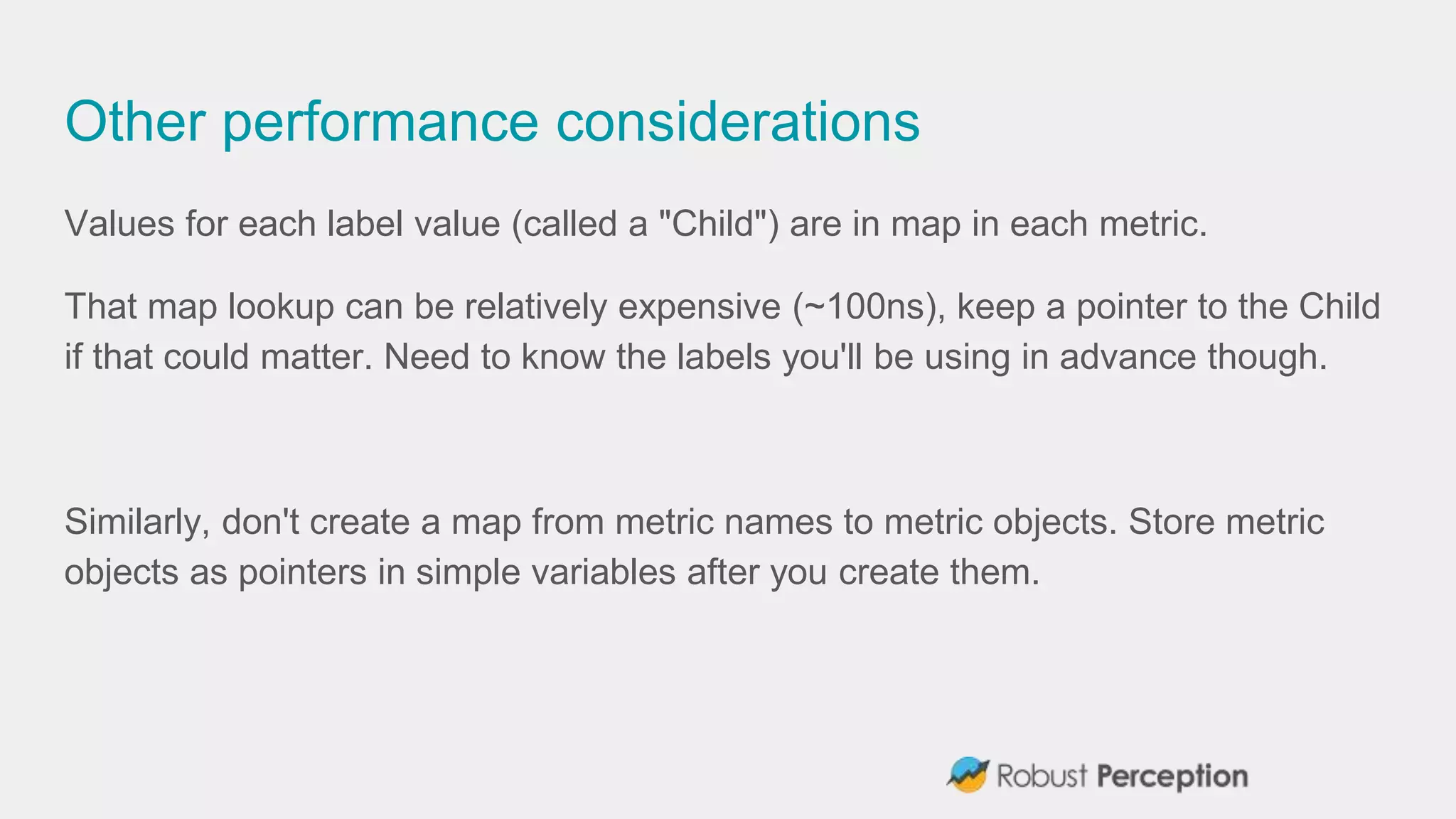 Other performance considerations
Values for each label value (called a "Child") are in map in each metric.
That map lookup can be relatively expensive (~100ns), keep a pointer to the Child
if that could matter. Need to know the labels you'll be using in advance though.
Similarly, don't create a map from metric names to metric objects. Store metric
objects as pointers in simple variables after you create them.
 