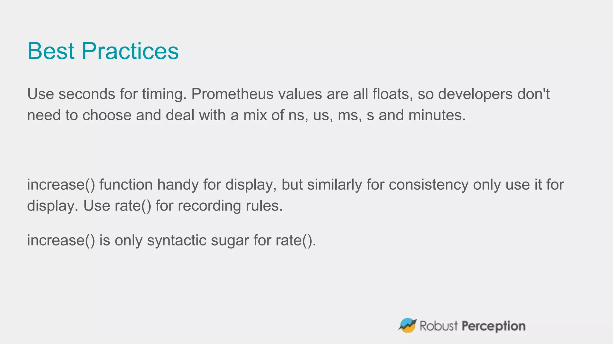 Best Practices
Use seconds for timing. Prometheus values are all floats, so developers don't
need to choose and deal with a mix of ns, us, ms, s and minutes.
increase() function handy for display, but similarly for consistency only use it for
display. Use rate() for recording rules.
increase() is only syntactic sugar for rate().
 