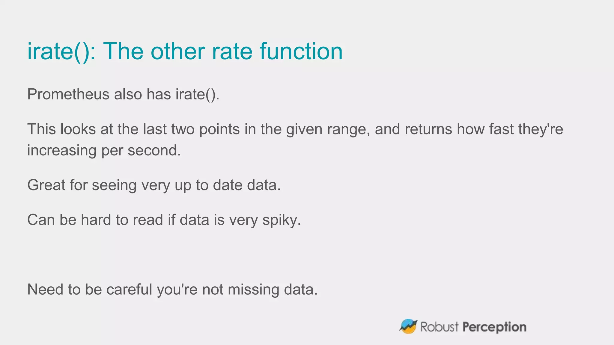 irate(): The other rate function
Prometheus also has irate().
This looks at the last two points in the given range, and returns how fast they're
increasing per second.
Great for seeing very up to date data.
Can be hard to read if data is very spiky.
Need to be careful you're not missing data.
 