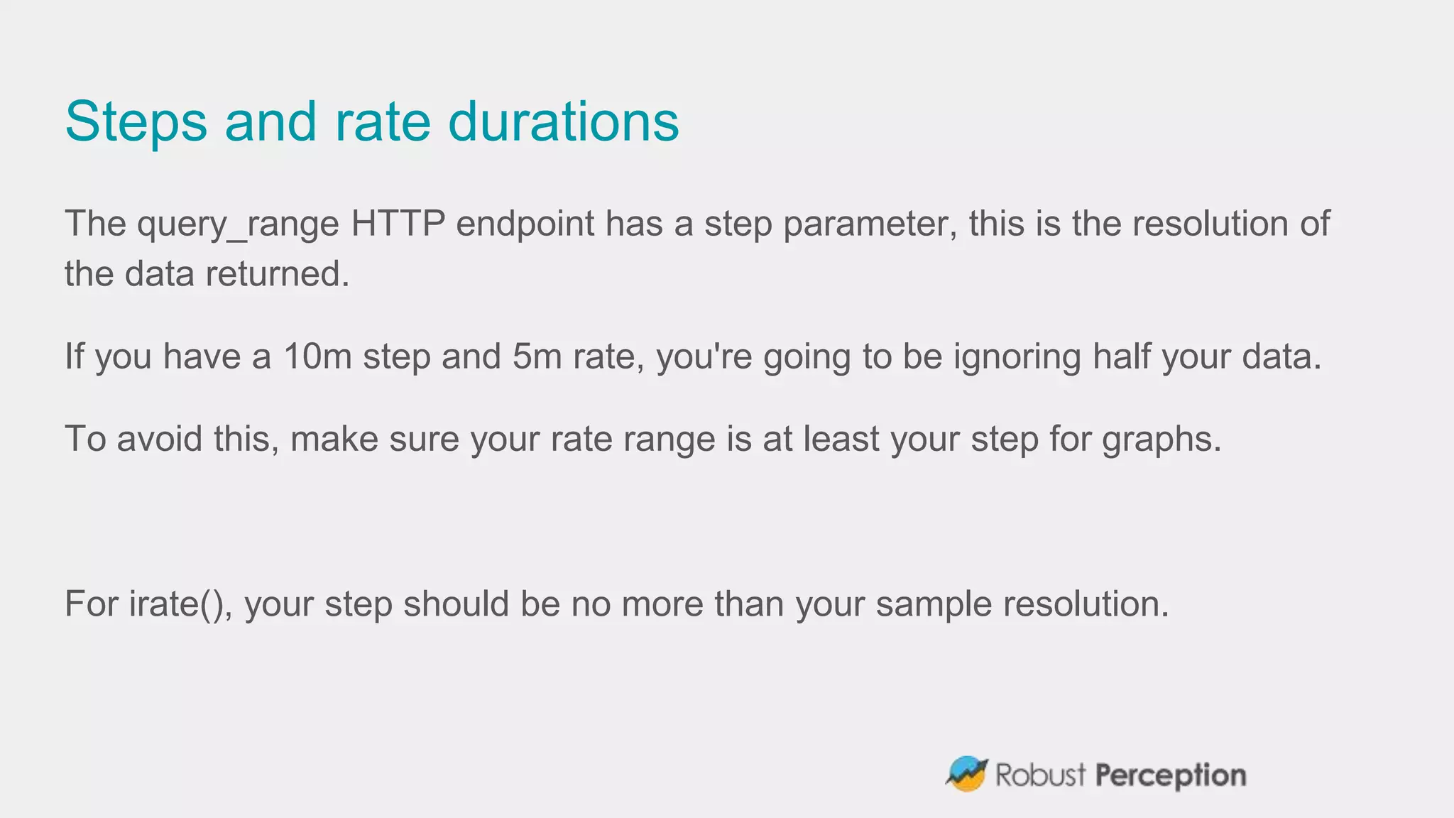 Steps and rate durations
The query_range HTTP endpoint has a step parameter, this is the resolution of
the data returned.
If you have a 10m step and 5m rate, you're going to be ignoring half your data.
To avoid this, make sure your rate range is at least your step for graphs.
For irate(), your step should be no more than your sample resolution.
 