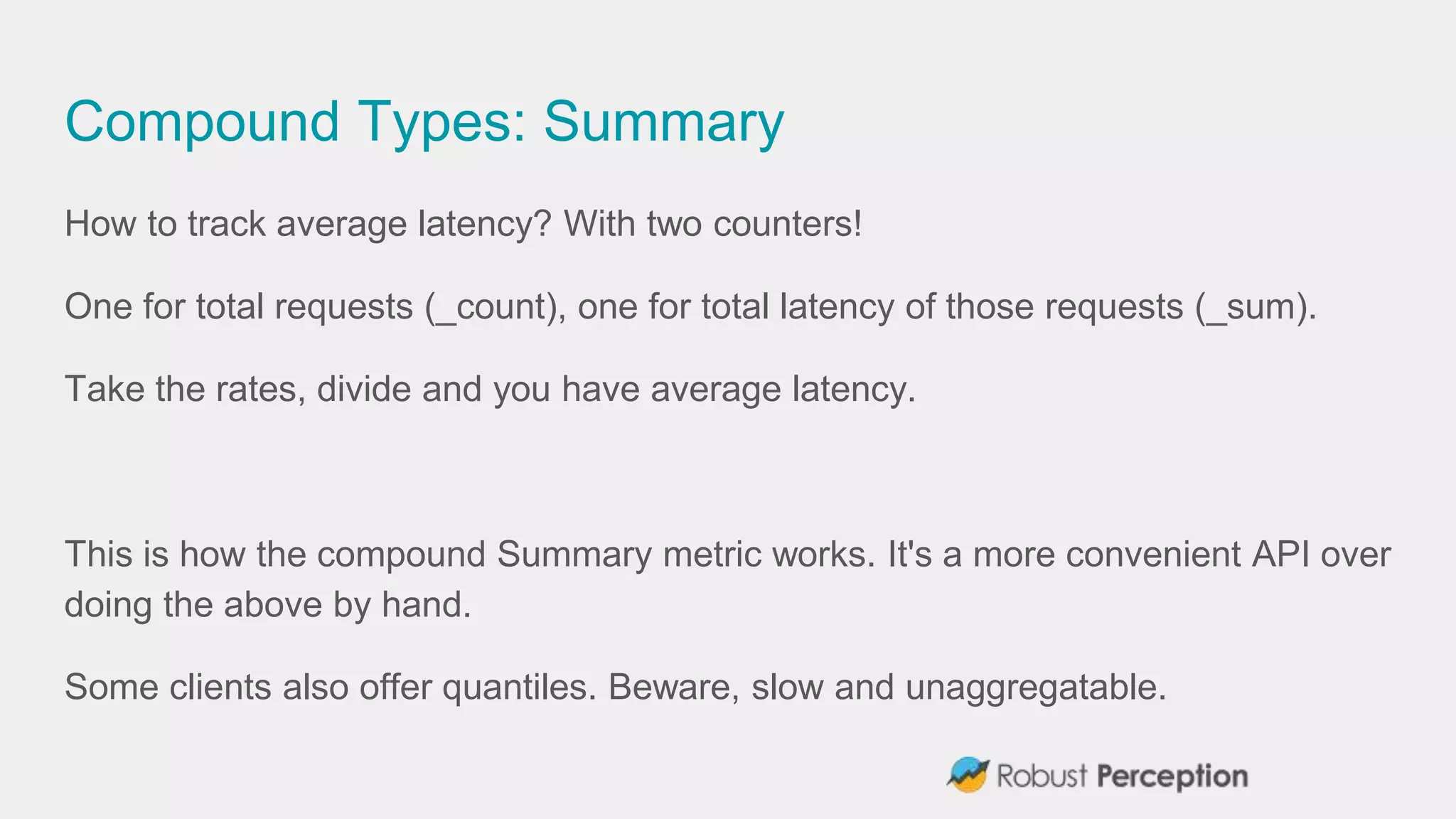 Compound Types: Summary
How to track average latency? With two counters!
One for total requests (_count), one for total latency of those requests (_sum).
Take the rates, divide and you have average latency.
This is how the compound Summary metric works. It's a more convenient API over
doing the above by hand.
Some clients also offer quantiles. Beware, slow and unaggregatable.
 