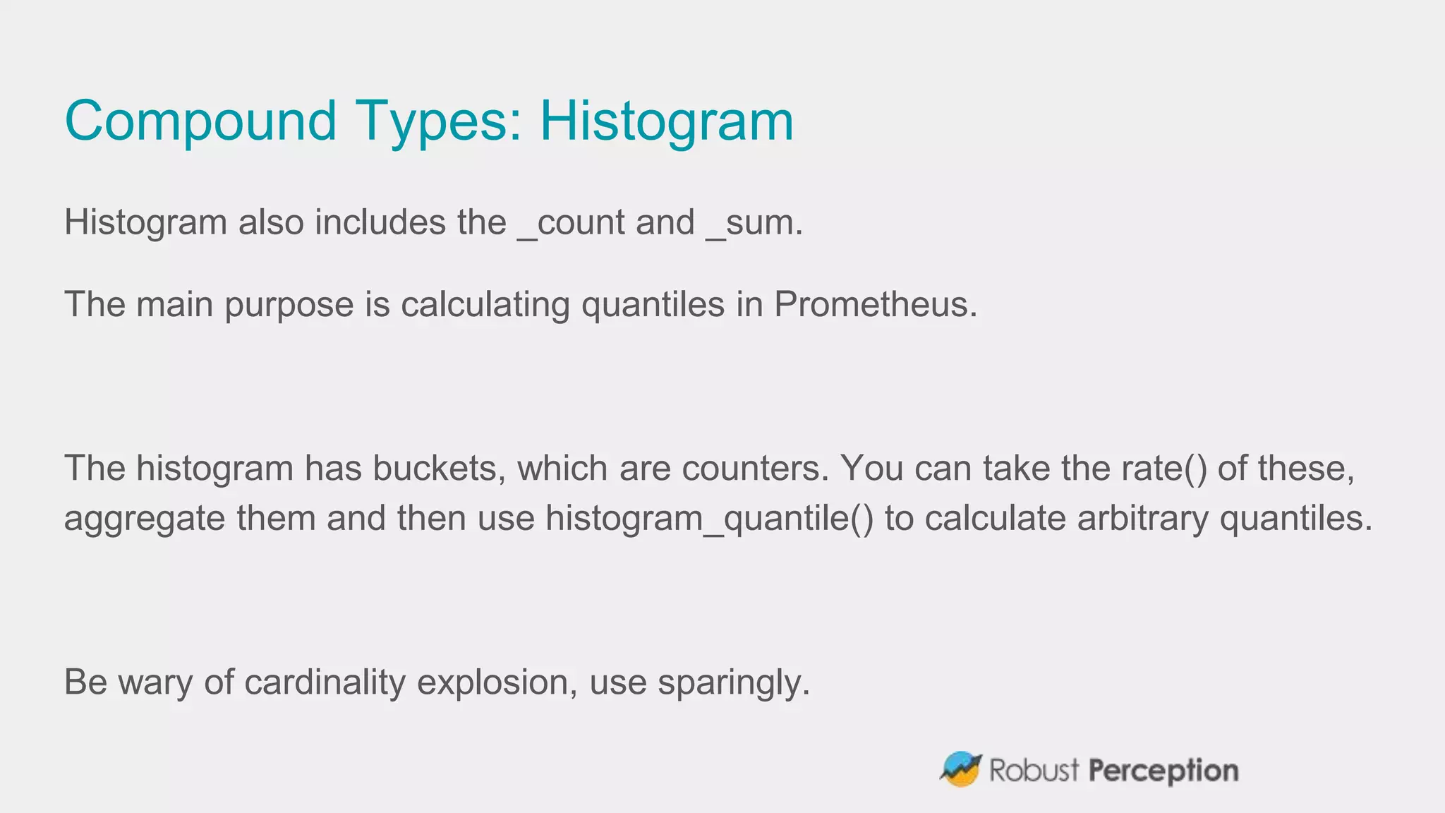 Compound Types: Histogram
Histogram also includes the _count and _sum.
The main purpose is calculating quantiles in Prometheus.
The histogram has buckets, which are counters. You can take the rate() of these,
aggregate them and then use histogram_quantile() to calculate arbitrary quantiles.
Be wary of cardinality explosion, use sparingly.
 
