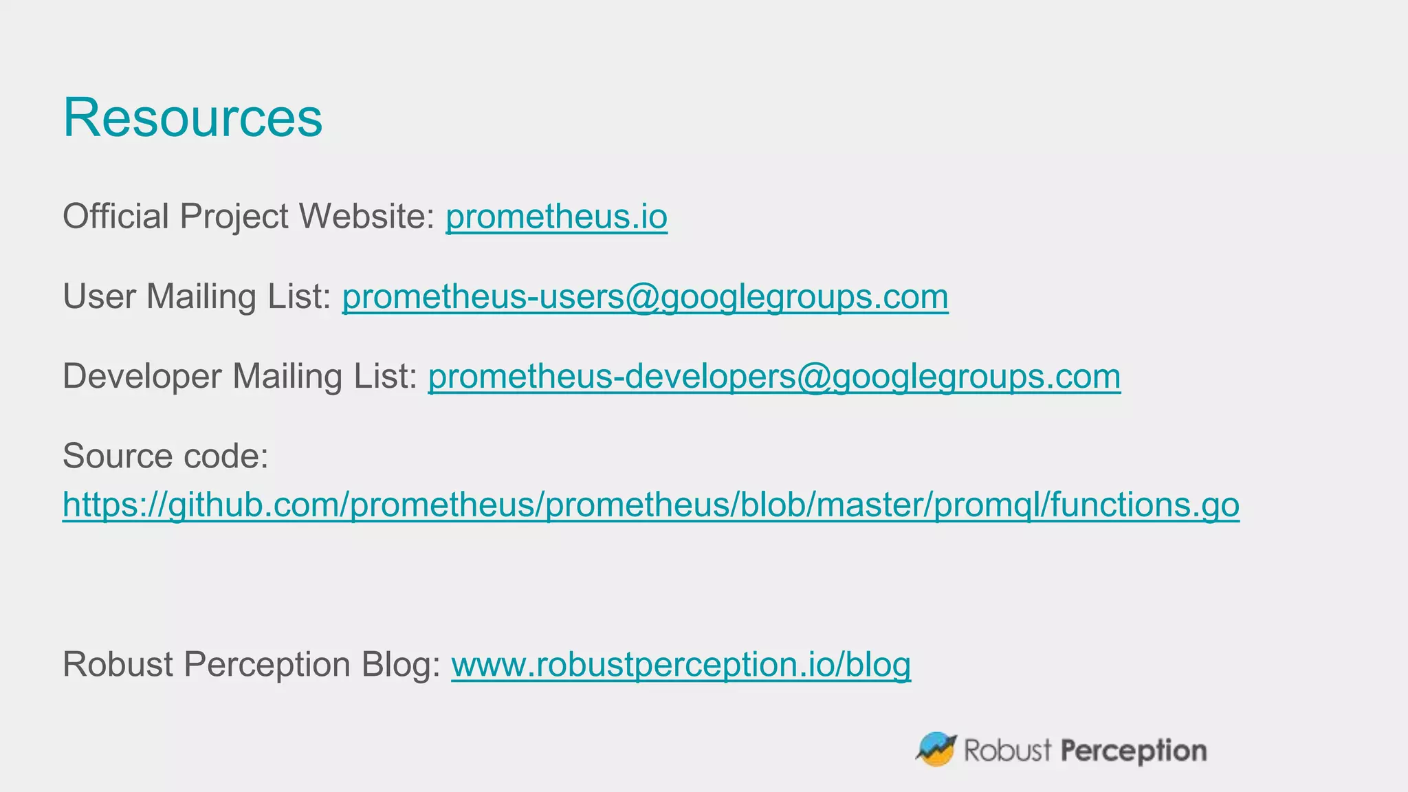 Resources
Official Project Website: prometheus.io
User Mailing List: prometheus-users@googlegroups.com
Developer Mailing List: prometheus-developers@googlegroups.com
Source code:
https://github.com/prometheus/prometheus/blob/master/promql/functions.go
Robust Perception Blog: www.robustperception.io/blog
 