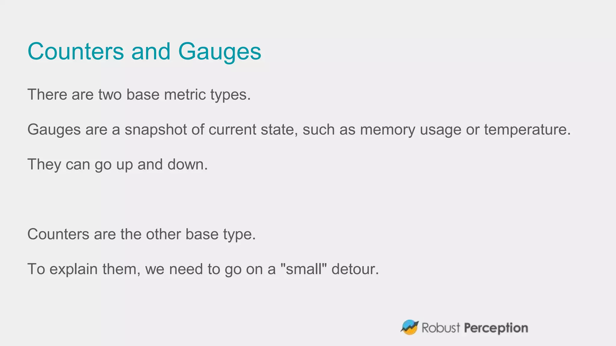 Counters and Gauges
There are two base metric types.
Gauges are a snapshot of current state, such as memory usage or temperature.
They can go up and down.
Counters are the other base type.
To explain them, we need to go on a "small" detour.
 