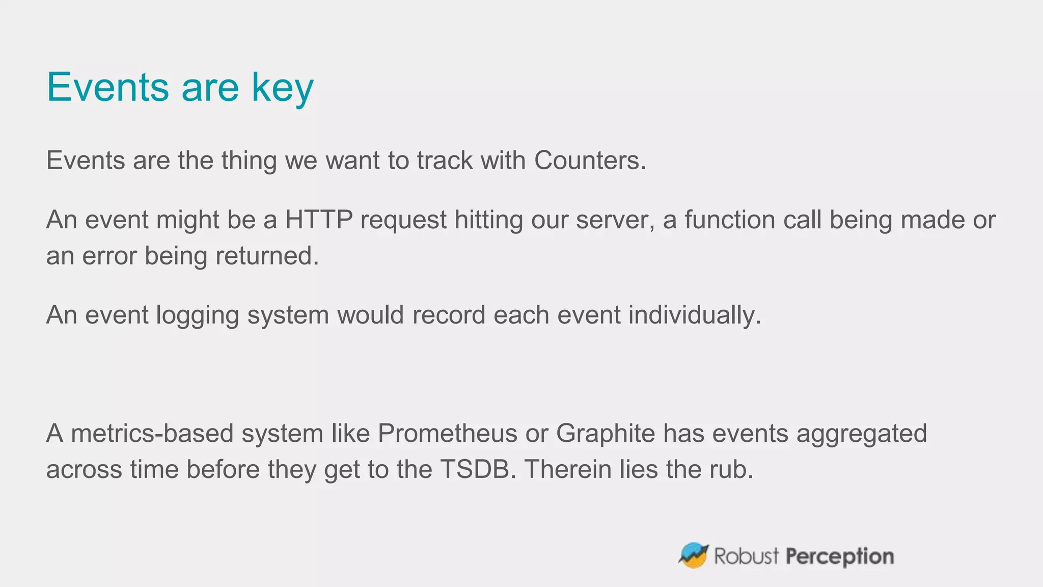 Events are key
Events are the thing we want to track with Counters.
An event might be a HTTP request hitting our server, a function call being made or
an error being returned.
An event logging system would record each event individually.
A metrics-based system like Prometheus or Graphite has events aggregated
across time before they get to the TSDB. Therein lies the rub.
 