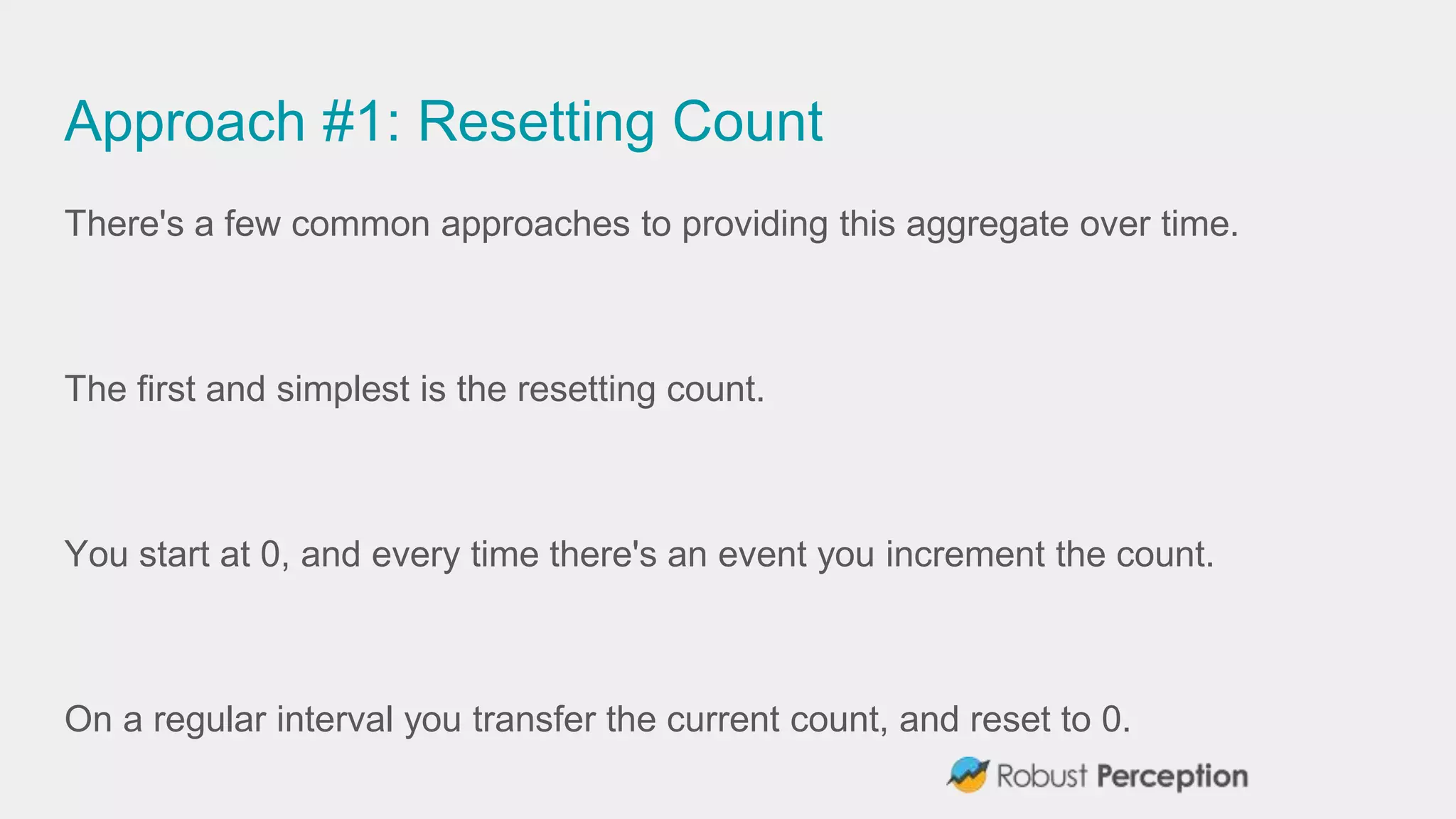 Approach #1: Resetting Count
There's a few common approaches to providing this aggregate over time.
The first and simplest is the resetting count.
You start at 0, and every time there's an event you increment the count.
On a regular interval you transfer the current count, and reset to 0.
 