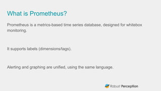 What is Prometheus?
Prometheus is a metrics-based time series database, designed for whitebox
monitoring.
It supports labels (dimensions/tags).
Alerting and graphing are unified, using the same language.
 