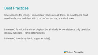 Best Practices
Use seconds for timing. Prometheus values are all floats, so developers don't
need to choose and deal with ...