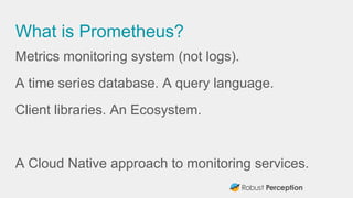 What is Prometheus?
Metrics monitoring system (not logs).
A time series database. A query language.
Client libraries. An E...