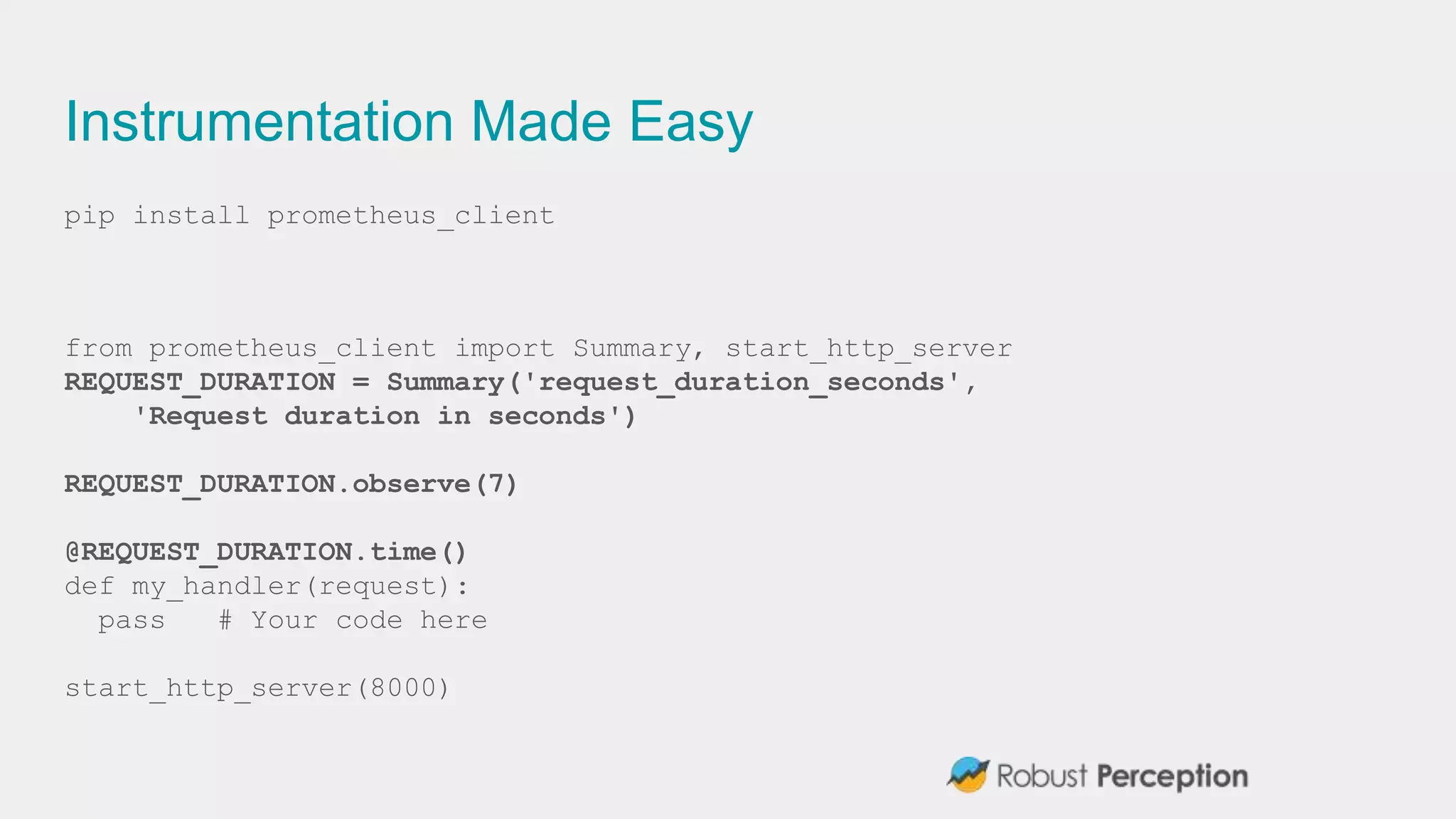 Instrumentation Made Easy
pip install prometheus_client
from prometheus_client import Summary, start_http_server
REQUEST_DURATION = Summary('request_duration_seconds',
'Request duration in seconds')
REQUEST_DURATION.observe(7)
@REQUEST_DURATION.time()
def my_handler(request):
pass # Your code here
start_http_server(8000)
 