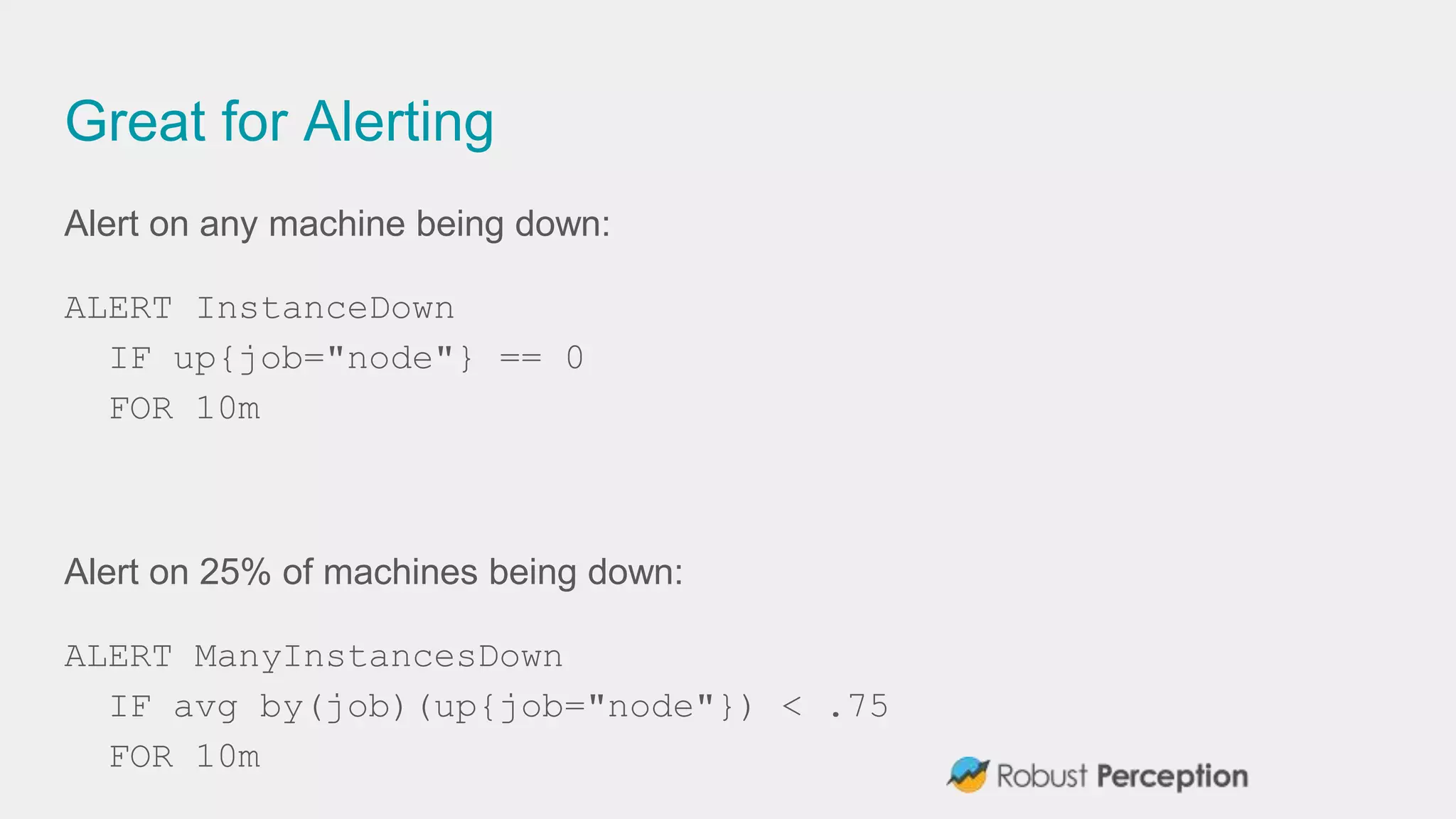 Great for Alerting
Alert on any machine being down:
ALERT InstanceDown
IF up{job="node"} == 0
FOR 10m
Alert on 25% of machines being down:
ALERT ManyInstancesDown
IF avg by(job)(up{job="node"}) < .75
FOR 10m
 