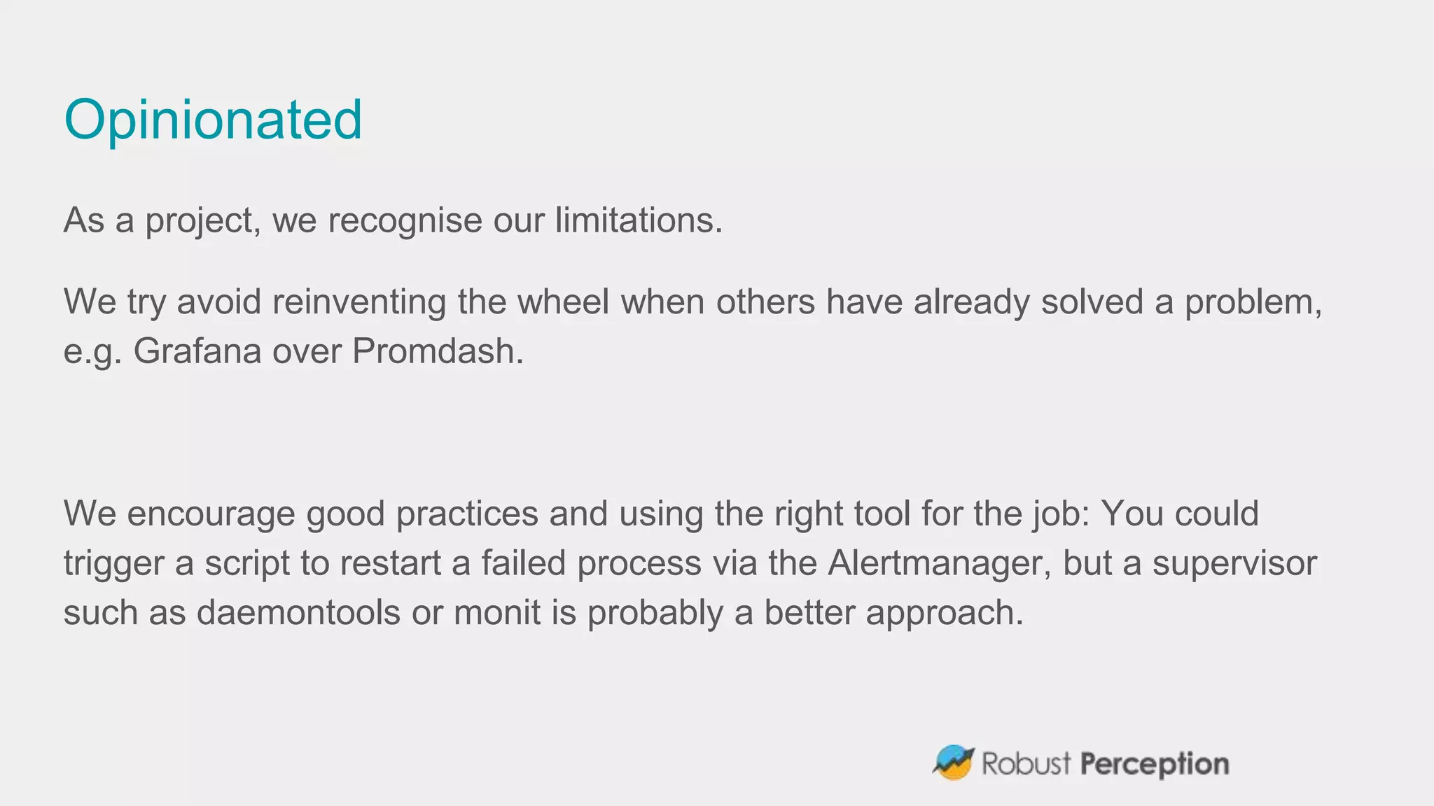 Opinionated
As a project, we recognise our limitations.
We try avoid reinventing the wheel when others have already solved a problem,
e.g. Grafana over Promdash.
We encourage good practices and using the right tool for the job: You could
trigger a script to restart a failed process via the Alertmanager, but a supervisor
such as daemontools or monit is probably a better approach.
 