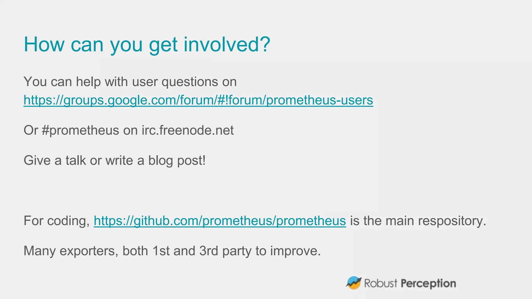 How can you get involved?
You can help with user questions on
https://groups.google.com/forum/#!forum/prometheus-users
Or #prometheus on irc.freenode.net
Give a talk or write a blog post!
For coding, https://github.com/prometheus/prometheus is the main respository.
Many exporters, both 1st and 3rd party to improve.
 