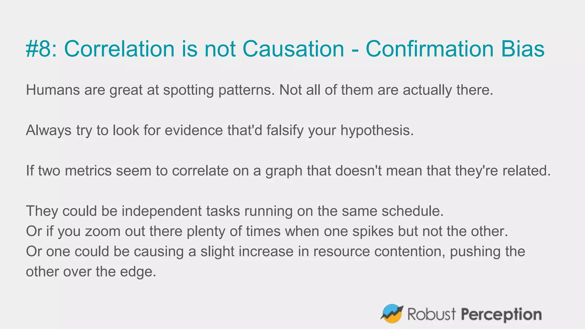#8: Correlation is not Causation - Confirmation Bias
Humans are great at spotting patterns. Not all of them are actually there.
Always try to look for evidence that'd falsify your hypothesis.
If two metrics seem to correlate on a graph that doesn't mean that they're related.
They could be independent tasks running on the same schedule.
Or if you zoom out there plenty of times when one spikes but not the other.
Or one could be causing a slight increase in resource contention, pushing the
other over the edge.
 