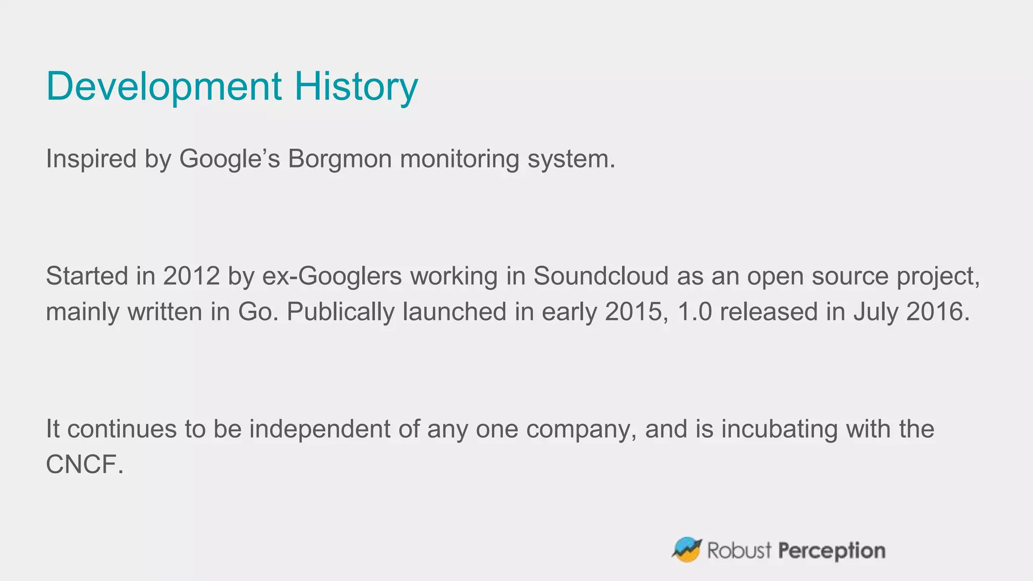 Development History
Inspired by Google’s Borgmon monitoring system.
Started in 2012 by ex-Googlers working in Soundcloud as an open source project,
mainly written in Go. Publically launched in early 2015, 1.0 released in July 2016.
It continues to be independent of any one company, and is incubating with the
CNCF.
 