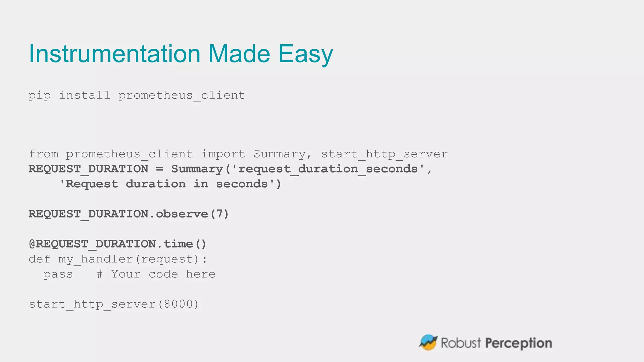 Instrumentation Made Easy
pip install prometheus_client
from prometheus_client import Summary, start_http_server
REQUEST_DURATION = Summary('request_duration_seconds',
'Request duration in seconds')
REQUEST_DURATION.observe(7)
@REQUEST_DURATION.time()
def my_handler(request):
pass # Your code here
start_http_server(8000)
 