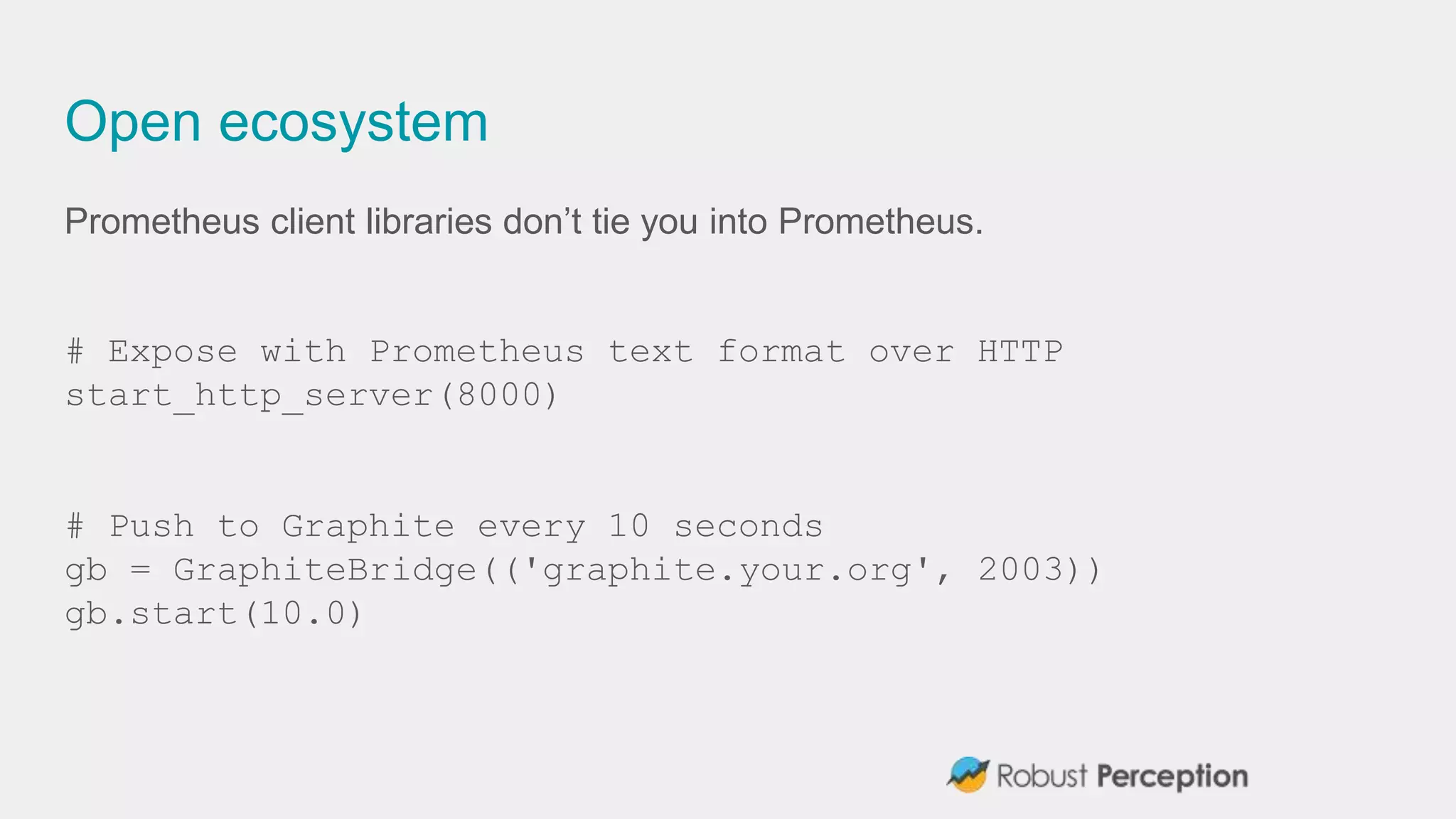 Open ecosystem
Prometheus client libraries don’t tie you into Prometheus.
# Expose with Prometheus text format over HTTP
start_http_server(8000)
# Push to Graphite every 10 seconds
gb = GraphiteBridge(('graphite.your.org', 2003))
gb.start(10.0)
 