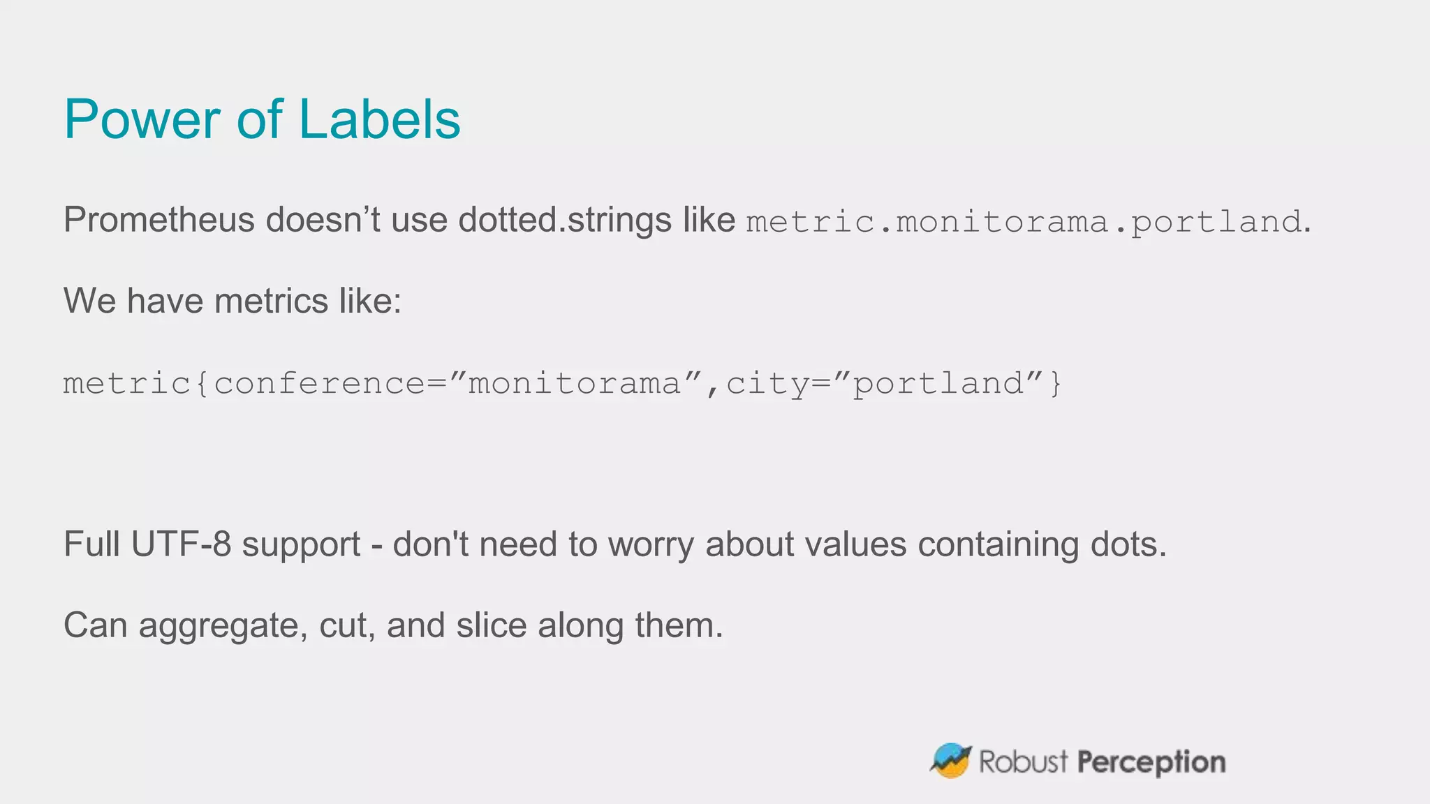 Power of Labels
Prometheus doesn’t use dotted.strings like metric.monitorama.portland.
We have metrics like:
metric{conference=”monitorama”,city=”portland”}
Full UTF-8 support - don't need to worry about values containing dots.
Can aggregate, cut, and slice along them.
 